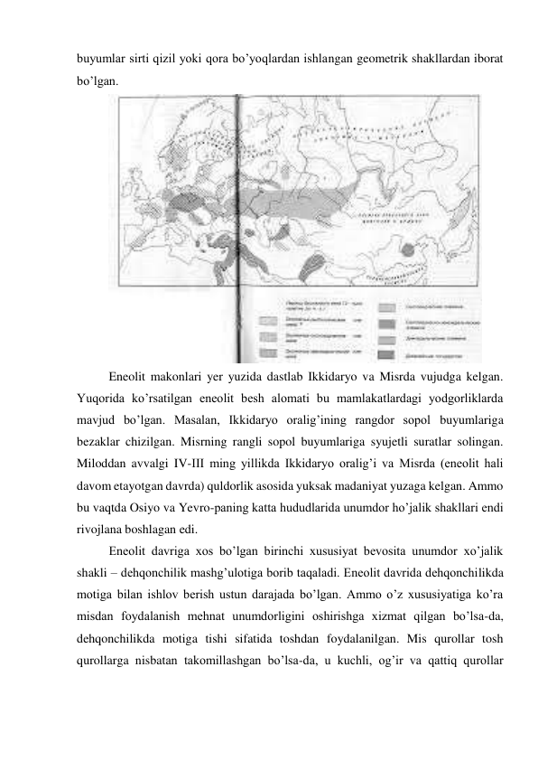 buyumlar sirti qizil yoki qora bo’yoqlardan ishlangan geometrik shakllardan iborat 
bo’lgan. 
 
Eneolit makonlari yer yuzida dastlab Ikkidaryo va Misrda vujudga kelgan. 
Yuqorida ko’rsatilgan eneolit besh alomati bu mamlakatlardagi yodgorliklarda 
mavjud bo’lgan. Masalan, Ikkidaryo oralig’ining rangdor sopol buyumlariga 
bezaklar chizilgan. Misrning rangli sopol buyumlariga syujetli suratlar solingan. 
Miloddan avvalgi IV-III ming yillikda Ikkidaryo oralig’i va Misrda (eneolit hali 
davom etayotgan davrda) quldorlik asosida yuksak madaniyat yuzaga kelgan. Ammo 
bu vaqtda Osiyo va Yevro-paning katta hududlarida unumdor ho’jalik shakllari endi 
rivojlana boshlagan edi. 
Eneolit davriga xos bo’lgan birinchi xususiyat bevosita unumdor xo’jalik 
shakli – dehqonchilik mashg’ulotiga borib taqaladi. Eneolit davrida dehqonchilikda 
motiga bilan ishlov berish ustun darajada bo’lgan. Ammo o’z xususiyatiga ko’ra 
misdan foydalanish mehnat unumdorligini oshirishga xizmat qilgan bo’lsa-da, 
dehqonchilikda motiga tishi sifatida toshdan foydalanilgan. Mis qurollar tosh 
qurollarga nisbatan takomillashgan bo’lsa-da, u kuchli, og’ir va qattiq qurollar 
