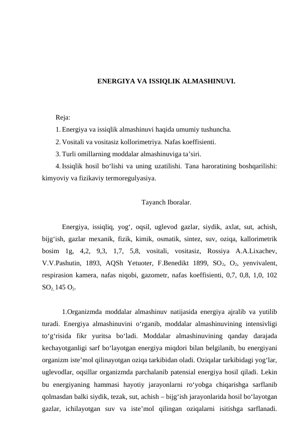 ENERGIYA VA ISSIQLIK ALMASHINUVI.
Reja:
1. Energiya va issiqlik almashinuvi haqida umumiy tushuncha.
2. Vositali va vositasiz kollorimetriya. Nafas koeffisienti.
3. Turli omillarning moddalar almashinuviga ta’siri.
4. Issiqlik hosil bo‘lishi va uning uzatilishi. Tana haroratining boshqarilishi:
kimyoviy va fizikaviy termoregulyasiya.
Tayanch Iboralar.
Energiya, issiqliq, yog‘, oqsil, uglevod gazlar, siydik, axlat, sut, achish,
bijg‘ish, gazlar mexanik, fizik, kimik, osmatik, sintez, suv, oziqa, kallorimetrik
bosim  1g,  4,2,  9,3,  1,7,  5,8,  vositali,  vositasiz,  Rossiya  A.A.Lixachev,
V.V.Pashutin,  1893,  AQSh  Yetuoter,  F.Benedikt  1899,  SO2,  O2,  yenvivalent,
respirasion kamera, nafas niqobi, gazometr, nafas koeffisienti, 0,7, 0,8, 1,0, 102
SO2, 145 O2.
1.Organizmda moddalar almashinuv natijasida energiya ajralib va yutilib
turadi. Energiya almashinuvini o‘rganib, moddalar almashinuvining intensivligi
to‘g‘risida  fikr  yuritsa  bo‘ladi.  Moddalar  almashinuvining  qanday  darajada
kechayotganligi sarf bo‘layotgan energiya miqdori bilan belgilanib, bu energiyani
organizm iste’mol qilinayotgan oziqa tarkibidan oladi. Oziqalar tarkibidagi yog‘lar,
uglevodlar, oqsillar organizmda parchalanib patensial energiya hosil qiladi. Lekin
bu  energiyaning  hammasi  hayotiy  jarayonlarni  ro‘yobga  chiqarishga  sarflanib
qolmasdan balki siydik, tezak, sut, achish – bijg‘ish jarayonlarida hosil bo‘layotgan
gazlar,  ichilayotgan  suv  va  iste’mol  qilingan  oziqalarni  isitishga  sarflanadi.
