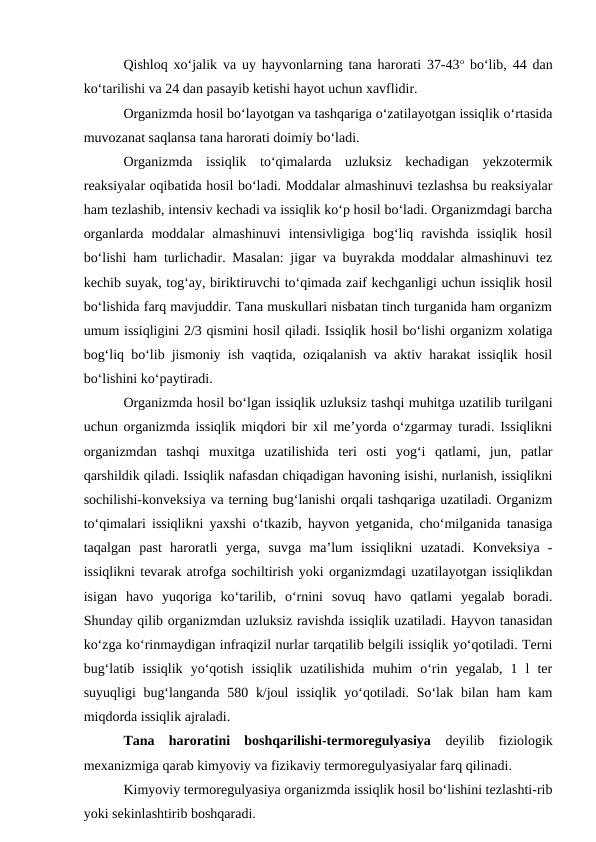 Qishloq xo‘jalik va uy hayvonlarning tana harorati 37-43o bo‘lib, 44 dan
ko‘tarilishi va 24 dan pasayib ketishi hayot uchun xavflidir.
Organizmda hosil bo‘layotgan va tashqariga o‘zatilayotgan issiqlik o‘rtasida
muvozanat saqlansa tana harorati doimiy bo‘ladi.
Organizmda  issiqlik  to‘qimalarda  uzluksiz  kechadigan  yekzotermik
reaksiyalar oqibatida hosil bo‘ladi. Moddalar almashinuvi tezlashsa bu reaksiyalar
ham tezlashib, intensiv kechadi va issiqlik ko‘p hosil bo‘ladi. Organizmdagi barcha
organlarda  moddalar  almashinuvi  intensivligiga  bog‘liq  ravishda  issiqlik  hosil
bo‘lishi ham turlichadir. Masalan: jigar va buyrakda moddalar almashinuvi tez
kechib suyak, tog‘ay, biriktiruvchi to‘qimada zaif kechganligi uchun issiqlik hosil
bo‘lishida farq mavjuddir. Tana muskullari nisbatan tinch turganida ham organizm
umum issiqligini 2/3 qismini hosil qiladi. Issiqlik hosil bo‘lishi organizm xolatiga
bog‘liq bo‘lib jismoniy ish vaqtida, oziqalanish va aktiv harakat issiqlik hosil
bo‘lishini ko‘paytiradi.
Organizmda hosil bo‘lgan issiqlik uzluksiz tashqi muhitga uzatilib turilgani
uchun organizmda issiqlik miqdori bir xil me’yorda o‘zgarmay turadi. Issiqlikni
organizmdan  tashqi  muxitga  uzatilishida  teri  osti  yog‘i  qatlami,  jun,  patlar
qarshildik qiladi. Issiqlik nafasdan chiqadigan havoning isishi, nurlanish, issiqlikni
sochilishi-konveksiya va terning bug‘lanishi orqali tashqariga uzatiladi. Organizm
to‘qimalari issiqlikni yaxshi o‘tkazib, hayvon yetganida, cho‘milganida tanasiga
taqalgan  past  haroratli  yerga,  suvga  ma’lum  issiqlikni  uzatadi.  Konveksiya  -
issiqlikni tevarak atrofga sochiltirish yoki organizmdagi uzatilayotgan issiqlikdan
isigan  havo  yuqoriga  ko‘tarilib,  o‘rnini  sovuq  havo  qatlami  yegalab  boradi.
Shunday qilib organizmdan uzluksiz ravishda issiqlik uzatiladi. Hayvon tanasidan
ko‘zga ko‘rinmaydigan infraqizil nurlar tarqatilib belgili issiqlik yo‘qotiladi. Terni
bug‘latib  issiqlik  yo‘qotish  issiqlik  uzatilishida  muhim  o‘rin  yegalab,  1  l  ter
suyuqligi  bug‘langanda 580 k/joul  issiqlik yo‘qotiladi. So‘lak bilan ham  kam
miqdorda issiqlik ajraladi.
Tana  haroratini  boshqarilishi-termoregulyasiya  deyilib  fiziologik
mexanizmiga qarab kimyoviy va fizikaviy termoregulyasiyalar farq qilinadi.
Kimyoviy termoregulyasiya organizmda issiqlik hosil bo‘lishini tezlashti-rib
yoki sekinlashtirib boshqaradi.
