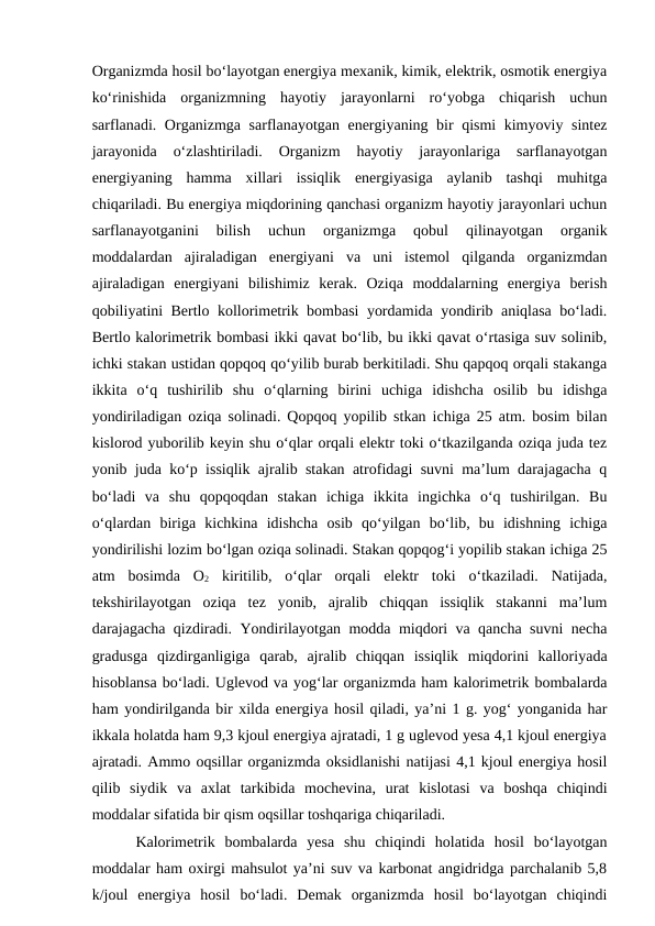 Organizmda hosil bo‘layotgan energiya mexanik, kimik, elektrik, osmotik energiya
ko‘rinishida  organizmning  hayotiy  jarayonlarni  ro‘yobga  chiqarish  uchun
sarflanadi. Organizmga sarflanayotgan energiyaning bir qismi kimyoviy sintez
jarayonida  o‘zlashtiriladi.  Organizm  hayotiy  jarayonlariga  sarflanayotgan
energiyaning  hamma  xillari  issiqlik  energiyasiga  aylanib  tashqi  muhitga
chiqariladi. Bu energiya miqdorining qanchasi organizm hayotiy jarayonlari uchun
sarflanayotganini  bilish  uchun  organizmga  qobul  qilinayotgan  organik
moddalardan  ajiraladigan  energiyani  va  uni  istemol  qilganda  organizmdan
ajiraladigan  energiyani  bilishimiz  kerak.  Oziqa  moddalarning  energiya  berish
qobiliyatini Bertlo kollorimetrik bombasi yordamida yondirib aniqlasa bo‘ladi.
Bertlo kalorimetrik bombasi ikki qavat bo‘lib, bu ikki qavat o‘rtasiga suv solinib,
ichki stakan ustidan qopqoq qo‘yilib burab berkitiladi. Shu qapqoq orqali stakanga
ikkita  o‘q  tushirilib  shu  o‘qlarning  birini  uchiga  idishcha  osilib  bu  idishga
yondiriladigan oziqa solinadi. Qopqoq yopilib stkan ichiga 25 atm. bosim bilan
kislorod yuborilib keyin shu o‘qlar orqali elektr toki o‘tkazilganda oziqa juda tez
yonib juda ko‘p issiqlik ajralib stakan atrofidagi suvni ma’lum darajagacha q
bo‘ladi  va  shu  qopqoqdan  stakan  ichiga  ikkita  ingichka  o‘q  tushirilgan.  Bu
o‘qlardan  biriga  kichkina  idishcha  osib  qo‘yilgan  bo‘lib,  bu  idishning  ichiga
yondirilishi lozim bo‘lgan oziqa solinadi. Stakan qopqog‘i yopilib stakan ichiga 25
atm  bosimda  O2 kiritilib,  o‘qlar  orqali  elektr  toki  o‘tkaziladi.  Natijada,
tekshirilayotgan  oziqa  tez  yonib,  ajralib  chiqqan  issiqlik  stakanni  ma’lum
darajagacha qizdiradi. Yondirilayotgan modda miqdori va qancha suvni necha
gradusga  qizdirganligiga  qarab,  ajralib  chiqqan  issiqlik  miqdorini  kalloriyada
hisoblansa bo‘ladi. Uglevod va yog‘lar organizmda ham kalorimetrik bombalarda
ham yondirilganda bir xilda energiya hosil qiladi, ya’ni 1 g. yog‘ yonganida har
ikkala holatda ham 9,3 kjoul energiya ajratadi, 1 g uglevod yesa 4,1 kjoul energiya
ajratadi. Ammo oqsillar organizmda oksidlanishi natijasi 4,1 kjoul energiya hosil
qilib  siydik  va  axlat  tarkibida  mochevina,  urat  kislotasi  va  boshqa  chiqindi
moddalar sifatida bir qism oqsillar toshqariga chiqariladi. 
Kalorimetrik  bombalarda  yesa  shu  chiqindi  holatida  hosil  bo‘layotgan
moddalar ham oxirgi mahsulot ya’ni suv va karbonat angidridga parchalanib 5,8
k/joul  energiya  hosil  bo‘ladi.  Demak  organizmda  hosil  bo‘layotgan  chiqindi
