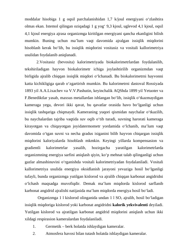 moddalar hisobiga 1 g oqsil parchalanishidan 1,7 k/joul energiyani o‘zlashtira
olmas ekan. Istemol qilingan oziqadagi 1 g yog‘ 9,3 kjoul, uglevod 4,1 kjoul, oqsil
4,1 kjoul energiya ajrasa organizmga kiritilgan energiyani qancha ekanligini bilish
mumkin.  Buning  uchun  ma’lum  vaqt  davomida  ajralgan  issiqlik  miqdorini
hisoblash kerak bo‘lib, bu issiqlik miqdorini vositasiz va vositali kallorimetriya
usulidan foydalanib aniqlanadi. 
2.Vositasiz  (bevosita)  kalorimetriyada  biokalorimetrlardan  foydalanilib,
tekshiriladigan  hayvon  biokalorimetr  ichiga  joylashtirilib  organizmdan  vaqt
birligida ajralib chiqqan issiqlik miqdori o‘lchanadi. Bu biokalorimetrni hayvonni
katta kichikligiga qarab o‘zgartirish mumkin. Bu kalorimetrni dastoval Rossiyada
1893 yil A.A.Lixachev va V.V.Pashutin, keyinchalik AQShda 1899 yil Yetuoter va
F.Benediktlar yasab, maxsus metallardan ishlangan bo‘lib, issiqlik o‘tkazmaydigan
kameraga yega, devori ikki qavat, bu qavatlar orasida havo bo‘lganligi uchun
issiqlik tashqariga chiqmaydi. Kameraning yuqori qismidan naychalar o‘tkazilib,
bu naychalardan tajriba vaqtida suv oqib o‘tib turadi, suvning harorati kameraga
kirayotgan va chiqayotgan joyidatermometr yordamida o‘lchanib, ma’lum vaqt
davomida o‘tgan suvni va necha gradus isiganini bilib hayvon chiqargan issiqlik
miqdorini  kaloriyalarda  hisoblash  mkmkin.  Keyingi  yillarda  kompensasion  va
gradientli  kalorimetrlar  yasalib,  hozirgacha  yaratilgan  kalorimetrlarda
organizmning energiya sarfini aniqlash qiyin, ko‘p mehnat talab qilinganligi uchun
gazlar almashinuvini o‘rganishda vositali kalorimetriyadan foydalaniladi. Vositali
kallorimetriya usulida energiya oksidlanish  jarayoni  yevaziga hosil  bo‘lganligi
tufayli, bunda organizmga yutilgan kislorod va ajralib chiqqan karbonat angidridni
o‘lchash  maqsadga  muvofiqdir.  Demak  ma’lum  miqdorda  kislorod  sarflanib
karbonat angidrid ajralishi natijasida ma’lum miqdorda energiya hosil bo‘ladi.
 Organizmga 1 l kislorod olinganida undan 1 l SO2 ajralib, hosil bo‘ladigan
issiqlik miqdoriga kislorod yoki karbonat angidridni kalorik yekvivalenti deyiladi.
Yutilgan kislorod va ajratilgan karbonat angidrid miqdorini aniqlash uchun ikki
xildagi respirasion kameralardan foydalaniladi.
1.
Germetik – berk holatda ishlaydigan kameralar.
2.
Atmosfera havosi bilan tutash holatda ishlaydigan kameralar.
