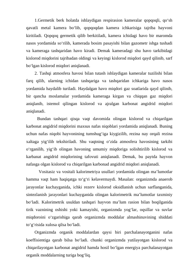 1.Germetik berk holatda ishlaydigan respirasion kameralar qopqoqli, qo‘sh
qavatli  metal  kamera  bo‘lib,  qopqoqdan  kamera  ichkarisiga  tajriba  hayvoni
kiritiladi. Qopqoq germetik qilib berkitiladi, kamera ichidagi havo bir maromda
nasos yordamida so‘rilib, kamerada bosim pasayishi bilan gazometr ishga tushadi
va kameraga tashqaridan havo kiradi. Demak kameradagi shu havo tarkibidagi
kislorod miqdorini tajribadan oldingi va keyingi kislorod miqdori qayd qilinib, sarf
bo‘lgan kislorod miqdori aniqlanadi.
2. Tashqi atmosfera havosi bilan tutash ishlaydigan kameralar tuzilishi bilan
farq  qilib,  ularning  ichidan  tashqariga  va  tashqaridan  ichkariga  havo  nasos
yordamida haydalib turiladi. Haydalgan havo miqdori gaz soatlarida qayd qilinib,
bir  qancha  moslamalar  yordamida  kameraga  kirgan  va  chiqqan  gaz  miqdori
aniqlanib,  istemol  qilingan  kislorod  va  ajralgan  karbonat  angidrid  miqdori
aniqlanadi.
Bundan  tashqari  qisqa  vaqt  davomida  olingan  kislorod va  chiqarilgan
karbonat angidrid miqdorini maxsus nafas niqoblari yordamida aniqlanadi. Buning
uchun nafas niqobi hayvonining tumshug‘iga kiygizilib, rezina nay orqali rezina
xaltaga yig‘ilib tekshiriladi. Shu vaqtning o‘zida  atmosfera havosining tarkibi
o‘rganilib, yig‘ib olingan havoning umumiy miqdoriga solishtirilib kislorod va
karbanat  angidrid  miqdorining  tafovuti  aniqlanadi.  Demak,  bu  paytda  hayvon
nafasga olgan kislorod va chiqarilgan karbonad angidrid miqdori aniqlanadi.
 Vositasiz va vositali kalorimetriya usullari yordamida olingan ma’lumotlar
hamma vaqt ham haqiqatga to‘g‘ri kelavermaydi. Masalan: organizmda anaerob
jarayonlar kuchayganida, ichki rezerv kislorod oksidlanish uchun sarflanganida,
sintezlanish jarayonlari kuchayganida olingan kalorimetrik ma’lumotlar taxminiy
bo‘ladi. Kalorimetrik usuldan tashqari hayvon ma’lum rasion bilan boqilganida
tirik vaznining oshishi yoki kamayishi, organizmda yog‘lar, oqsillar va suvlar
miqdoroini  o‘zgarishiga  qarab  organizmda  moddalar  almashinuvining  shiddati
to‘g‘risida xulosa qilsa bo‘ladi.
Organizmda  organik  moddalardan  qaysi  biri  parchalanayotganini  nafas
koeffisientiga qarab bilsa bo‘ladi. chunki organizmda yutilayotgan kislorod va
chiqarilayotgan karbonat angidrid hamda hosil bo‘lgan energiya parchalanayotgan
organik moddalarning turiga bog‘liq.

