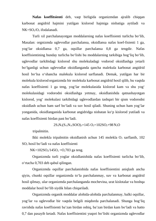Nafas  koeffitsienti  deb,  vaqt  birligida  organizmdan  ajralib  chiqqan
karbonat  angidrid  hajmini  yutilgan  kislorod  hajmiga  nisbatiga  aytiladi  va
NK=SO2/O2 ifodalanadi.
Turli xil parchalanayotgan moddalarning nafas koeffisienti turlicha bo‘lib,
Masalan: orgnizmda uglevodlar parchalansa, oksidlansa nafas koef-fisienti 1 ga,
yog‘lar  oksidlansa  0,7  ga,  oqsillar  parchalansa  0,8  ga  tengdir.  Nafas
koeffisientining bunday turlicha bo‘lishi bu moddalarning tarkibiga bog‘liq bo‘lib,
uglevodlar  tarkibidagi  kislorod  shu  molekuladagi  vodorod  oksidlashga  yetarli
bo‘lganligi uchun uglevodlar oksidlanganda qancha malekula karbonat angidrid
hosil  bo‘lsa  o‘shancha  malekula  kislorod sarflanadi.  Demak,  yutilgan  har  bir
molekula kislorod organizmda bir molekula karbonat angidrid hosil qilib, bu vaqtda
nafas koeffisienti  1 ga teng, yog‘lar  molekulasida  kislorod kam  va shu  yog‘
molekulasidagi  vodorodni  oksidlashga  yetmay,  oksidlanishda  qatnashayotgan
kislorod, yog‘ molekulasi tarkibidagi uglevodlardan tashqari bir qism vodorodni
oksidlash uchun ham sarf bo‘ladi va suv hosil qiladi. Shuning uchun ham yog‘lar
yonganida, oksidlanganida karbonat angidridga nisbatan ko‘p kislorod yutiladi va
nafas koeffisienti birdan past bo‘ladi.
2S3N5(S15N31SOO)3+145 O2=102SO2+98 N2O 
    tripalmitin.
Ikki molekla tripalmitin oksidlanish uchun 145 molekla O2 sarflanib, 102
SO2 hosil bo‘ladi va nafas koeffisienti 
 NK=102SO2/145O2 =O,703 ga teng.
Organizmda turli yoglar oksidlanishida nafas koeffisienti turlicha bo‘lib,
o‘rtacha 0,703 deb qabul qilingan.
Organizmda  oqsillar  parchalanishida  nafas  koeffisientini  aniqlash  ancha
qiyin, chunki oqsillar organizmda to‘la parchalanmay, suv va karbonat angidrid
hosil qilmay, ular organizmda parchalanganda mochevina, urat kislotalar va boshqa
moddalar hosil bo‘lib siydik bilan chiqariladi.
Organizmda organik moddalar alohida-alohida parchalanmay, balki oqsillar,
yog‘lar va uglevodlar bir vaqtda belgili miqdorda parchalanadi. Shunga bog‘liq
ravishda nafas koeffisienti ba’zan birdan oshiq, ba’zan birdan kam bo‘ladi va hatto
0,7 dan pasayib ketadi. Nafas koeffisientini yuqori bo‘lishi organizmda uglevodlar
