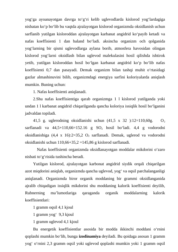 yog‘ga  ayoanayotgan davrga to‘g‘ri  kelib uglevodlarda  kislorod yog‘lardagiga
nisbatan ko‘p bo‘lib bu vaqtda ajralayotgan kislorod organizmda oksidlanish uchun
sarflanib yutilgan kisloroddan ajralayotgan karbanat angidrid ko‘payib ketadi va
nafas  koeffisienti  1  dan  baland  bo‘ladi.  aksincha  organizm  och  qolganida
yog‘larning bir qismi  uglevodlarga aylana borib, atmosfera havosidan olingan
kislorod yog‘larni oksidlash bilan uglevod malekulasini  hosil qilishda ishtirok
yetib,  yutilgan  kisloroddan  hosil  bo‘lgan  karbanat  angidrid  ko‘p  bo‘lib  nafas
koeffisienti 0,7 dan pasayadi. Demak organizm bilan tashqi  muhit o‘rtasidagi
gazlar almashinuvini bilib, organizmdagi energiya sarfini koloriyalarda aniqlash
mumkin. Buning uchun: 
1. Nafas koeffisienti aniqlanadi. 
2.Shu nafas koeffisientiga qarab organizmga 1 l kislorod yutilganda yoki
undan 1 l karbanat angidrid chiqarilganda qancha koloriya issiqlik hosil bo‘lganini
jadvaldan topiladi.
41,5  g.  uglerodning  oksidlanishi  uchun  (41,5  x  32  ):12=110,60g.    O2
sarflanadi  va  44,5+110,66=152.16  g  SO2 hosil  bo‘ladi.  4,4  g  vodorodni
oksidlanishiga (4,4 x 16):2=35,2 O2 sarflanadi. Demak, uglerod va vodorodni
oksidlanishi uchun 110,66+35,2 =145,86 g kislorod sarflanadi. 
Nafas koeffisienti organizmda oksidlanayotgan moddalar mikdorini o‘zaro
nisbati to‘g‘risida tushincha beradi.
Yutilgan kislorod, ajralayotgan karbonat angidrid siydik orqali chiqarilgan
azot miqdorini aniqlab, organizmda qancha uglevod, yog‘ va oqsil parchalanganligi
aniqlanadi.  Organizmda  biror  organik  moddaning  bir  grammi  oksidlanganida
ajralib chiqadigan issiqlik mikdorini shu moddaning kalorik koeffisienti deyilib,
Rubnerning  ma’lumotlariga  qaraganda  organik  moddalarning  kalorik
koeffisientlari:
1 gramm oqsil 4,1 kjoul
1 gramm yog‘  9,3 kjoul
1 gramm uglevod 4,1 kjoul
Bu  energetik  koeffisientlar  asosida  bir  modda  ikkinchi  moddani  o‘rnini
qoplashi mumkin bo‘lib, bunga izodinamiya deyiladi. Bu qoidaga asosan 1 gramm
yog‘ o‘rnini 2,3 gramm oqsil yoki uglevod qoplashi mumkin yoki 1 gramm oqsil
