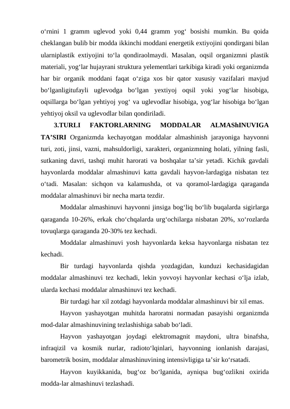 o‘rnini  1  gramm  uglevod  yoki  0,44  gramm  yog‘  bosishi  mumkin.  Bu  qoida
cheklangan bulib bir modda ikkinchi moddani energetik extiyojini qondirgani bilan
ularniplastik extiyojini to‘la qondiraolmaydi. Masalan, oqsil organizmni plastik
materiali, yog‘lar hujayrani struktura yelementlari tarkibiga kiradi yoki organizmda
har bir organik moddani faqat o‘ziga xos bir qator xususiy vazifalari mavjud
bo‘lganligitufayli  uglevodga  bo‘lgan  yextiyoj  oqsil  yoki  yog‘lar  hisobiga,
oqsillarga bo‘lgan yehtiyoj yog‘ va uglevodlar hisobiga, yog‘lar hisobiga bo‘lgan
yehtiyoj oksil va uglevodlar bilan qondiriladi.
3.TURLI  FAKTORLARNING  MODDALAR  ALMAShINUVIGA
TA’SIRI  Organizmda kechayotgan moddalar almashinish jarayoniga hayvonni
turi, zoti, jinsi, vazni, mahsuldorligi, xarakteri, organizmning holati, yilning fasli,
sutkaning davri, tashqi muhit harorati va boshqalar ta’sir yetadi. Kichik gavdali
hayvonlarda moddalar almashinuvi katta gavdali hayvon-lardagiga nisbatan tez
o‘tadi.  Masalan:  sichqon  va  kalamushda,  ot  va  qoramol-lardagiga  qaraganda
moddalar almashinuvi bir necha marta tezdir.
Moddalar almashinuvi hayvonni jinsiga bog‘liq bo‘lib buqalarda sigirlarga
qaraganda 10-26%, erkak cho‘chqalarda urg‘ochilarga nisbatan 20%, xo‘rozlarda
tovuqlarga qaraganda 20-30% tez kechadi.
Moddalar almashinuvi yosh hayvonlarda keksa hayvonlarga nisbatan tez
kechadi.
Bir  turdagi  hayvonlarda  qishda  yozdagidan,  kunduzi  kechasidagidan
moddalar almashinuvi tez kechadi, lekin yovvoyi hayvonlar kechasi o‘lja izlab,
ularda kechasi moddalar almashinuvi tez kechadi. 
Bir turdagi har xil zotdagi hayvonlarda moddalar almashinuvi bir xil emas.
Hayvon yashayotgan muhitda haroratni normadan pasayishi  organizmda
mod-dalar almashinuvining tezlashishiga sabab bo‘ladi.
Hayvon  yashayotgan  joydagi  elektromagnit  maydoni,  ultra  binafsha,
infraqizil  va  kosmik  nurlar,  radioto‘lqinlari,  hayvonning  ionlanish  darajasi,
barometrik bosim, moddalar almashinuvining intensivligiga ta’sir ko‘rsatadi.
Hayvon  kuyikkanida,  bug‘oz  bo‘lganida,  ayniqsa  bug‘ozlikni  oxirida
modda-lar almashinuvi tezlashadi.
