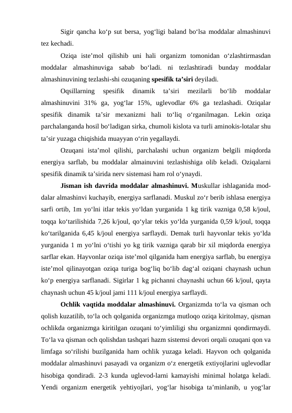 Sigir qancha ko‘p sut bersa, yog‘ligi baland bo‘lsa moddalar almashinuvi
tez kechadi.
Oziqa  iste’mol  qilishib  uni  hali  organizm  tomonidan  o‘zlashtirmasdan
moddalar  almashinuviga  sabab  bo‘ladi.  ni  tezlashtiradi  bunday  moddalar
almashinuvining tezlashi-shi ozuqaning spesifik ta’siri deyiladi.
Oqsillarning  spesifik  dinamik  ta’siri  mezilarli  bo‘lib  moddalar
almashinuvini  31%  ga,  yog‘lar  15%,  uglevodlar  6%  ga  tezlashadi.  Oziqalar
spesifik  dinamik  ta’sir  mexanizmi  hali  to‘liq  o‘rganilmagan.  Lekin  oziqa
parchalanganda hosil bo‘ladigan sirka, chumoli kislota va turli aminokis-lotalar shu
ta’sir yuzaga chiqishida muayyan o‘rin yegallaydi.
Ozuqani  ista’mol  qilishi,  parchalashi  uchun  organizm  belgili  miqdorda
energiya sarflab, bu moddalar almainuvini tezlashishiga olib keladi. Oziqalarni
spesifik dinamik ta’sirida nerv sistemasi ham rol o‘ynaydi.
Jisman ish davrida moddalar almashinuvi. Muskullar ishlaganida mod-
dalar almashinvi kuchayib, energiya sarflanadi. Muskul zo‘r berib ishlasa energiya
sarfi ortib, 1m yo‘lni itlar tekis yo‘ldan yurganida 1 kg tirik vazniga 0,58 k/joul,
toqqa ko‘tarilishida 7,26 k/joul, qo‘ylar tekis yo‘lda yurganida 0,59 k/joul, toqqa
ko‘tarilganida 6,45 k/joul energiya sarflaydi. Demak turli hayvonlar tekis yo‘lda
yurganida 1 m yo‘lni o‘tishi yo kg tirik vazniga qarab bir xil miqdorda energiya
sarflar ekan. Hayvonlar oziqa iste’mol qilganida ham energiya sarflab, bu energiya
iste’mol qilinayotgan oziqa turiga bog‘liq bo‘lib dag‘al oziqani chaynash uchun
ko‘p energiya sarflanadi. Sigirlar 1 kg pichanni chaynashi uchun 66 k/joul, qayta
chaynash uchun 45 k/joul jami 111 k/joul energiya sarflaydi.
Ochlik vaqtida moddalar almashinuvi. Organizmda to‘la va qisman och
qolish kuzatilib, to‘la och qolganida organizmga mutloqo oziqa kiritolmay, qisman
ochlikda organizmga kiritilgan ozuqani to‘yimliligi shu organizmni qondirmaydi.
To‘la va qisman och qolishdan tashqari hazm sistemsi devori orqali ozuqani qon va
limfaga so‘rilishi buzilganida ham ochlik yuzaga keladi. Hayvon och qolganida
moddalar almashinuvi pasayadi va organizm o‘z energetik extiyojlarini uglevodlar
hisobiga qondiradi. 2-3 kunda uglevod-larni kamayishi minimal holatga keladi.
Yendi organizm energetik yehtiyojlari, yog‘lar hisobiga ta’minlanib, u yog‘lar
