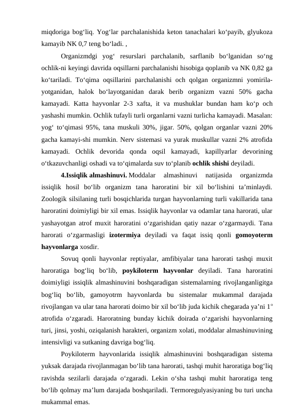 miqdoriga bog‘liq. Yog‘lar parchalanishida keton tanachalari ko‘payib, glyukoza
kamayib NK 0,7 teng bo‘ladi. , 
Organizmdgi  yog‘  resurslari  parchalanib,  sarflanib  bo‘lganidan  so‘ng
ochlik-ni keyingi davrida oqsillarni parchalanishi hisobiga qoplanib va NK 0,82 ga
ko‘tariladi. To‘qima oqsillarini parchalanishi  och qolgan organizmni  yomirila-
yotganidan,  halok  bo‘layotganidan  darak  berib  organizm  vazni  50%  gacha
kamayadi. Katta hayvonlar  2-3 xafta, it  va mushuklar bundan ham ko‘p och
yashashi mumkin. Ochlik tufayli turli organlarni vazni turlicha kamayadi. Masalan:
yog‘ to‘qimasi 95%, tana muskuli 30%, jigar. 50%, qolgan organlar vazni 20%
gacha kamayi-shi mumkin. Nerv sistemasi va yurak muskullar vazni 2% atrofida
kamayadi.  Ochlik  devorida  qonda  oqsil  kamayadi,  kapillyarlar  devorining
o‘tkazuvchanligi oshadi va to‘qimalarda suv to‘planib ochlik shishi deyiladi. 
4.Issiqlik almashinuvi. Moddalar  almashinuvi  natijasida  organizmda
issiqlik  hosil  bo‘lib  organizm  tana  haroratini  bir  xil  bo‘lishini  ta’minlaydi.
Zoologik silsilaning turli bosqichlarida turgan hayvonlarning turli vakillarida tana
haroratini doimiyligi bir xil emas. Issiqlik hayvonlar va odamlar tana harorati, ular
yashayotgan atrof muxit haroratini o‘zgarishidan qatiy nazar o‘zgarmaydi. Tana
harorati  o‘zgarmasligi izotermiya deyiladi  va  faqat  issiq  qonli  gomoyoterm
hayvonlarga xosdir. 
Sovuq qonli hayvonlar reptiyalar, amfibiyalar tana harorati tashqi muxit
haroratiga  bog‘liq  bo‘lib,  poykiloterm  hayvonlar  deyiladi.  Tana  haroratini
doimiyligi issiqlik almashinuvini boshqaradigan sistemalarning rivojlanganligitga
bog‘liq  bo‘lib,  gamoyotrm  hayvonlarda  bu  sistemalar  mukammal  darajada
rivojlangan va ular tana harorati doimo bir xil bo‘lib juda kichik chegarada ya’ni 1o
atrofida o‘zgaradi. Haroratning bunday kichik doirada o‘zgarishi hayvonlarning
turi, jinsi, yoshi, oziqalanish harakteri, organizm xolati, moddalar almashinuvining
intensivligi va sutkaning davriga bog‘liq.
Poykiloterm  hayvonlarida  issiqlik  almashinuvini  boshqaradigan  sistema
yuksak darajada rivojlanmagan bo‘lib tana harorati, tashqi muhit haroratiga bog‘liq
ravishda sezilarli darajada o‘zgaradi. Lekin o‘sha tashqi muhit haroratiga teng
bo‘lib qolmay ma’lum darajada boshqariladi. Termoregulyasiyaning bu turi uncha
mukammal emas. 
