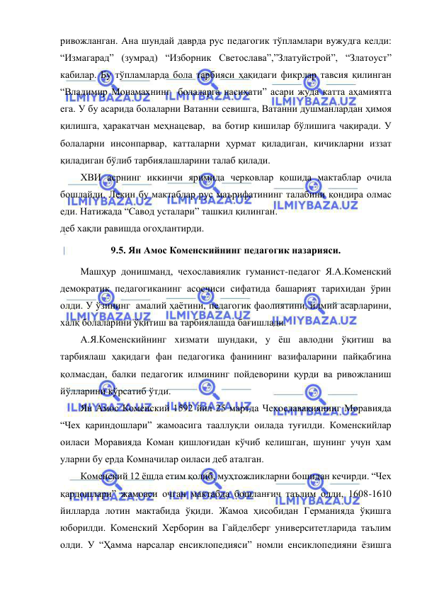  
 
ривожланган. Ана шундай даврда рус педагогик тўпламлари вужудга келди: 
“Измагарад” (зумрад) “Изборник Светослава”,”Златуйстрой”, “Златоуст” 
кабилар. Бу тўпламларда бола тарбияси ҳақидаги фикрлар тавсия қилинган 
“Владимир Монамахнинг  болаларга насиҳати” асари жуда катта аҳамиятга 
ега. У бу асарида болаларни Ватанни севишга, Ватанни душманлардан ҳимоя 
қилишга, ҳаракатчан меҳнацевар,  ва ботир кишилар бўлишига чақиради. У 
болаларни инсонпарвар, катталарни ҳурмат қиладиган, кичикларни иззат 
қиладиган бўлиб тарбиялашларини талаб қилади. 
ХВИ асрнинг иккинчи яримида черковлар қошида мактаблар очила 
бошлайди. Лекин бу мактаблар рус маърифатининг талабини қондира олмас 
еди. Натижада “Савод усталари” ташкил қилинган.  
деб хақли равишда огоҳлантирди. 
9.5. Ян Амос Коменскийнинг педагогик назарияси. 
Машҳур донишманд, чехославиялик гуманист-педагог Я.А.Коменский 
демократик педагогиканинг асосчиси сифатида башарият тарихидан ўрин 
олди. У ўзининг  амалий ҳаётини, педагогик фаолиятини, илмий асарларини, 
халқ болаларини ўқитиш ва тарбиялашда бағишлади.  
А.Я.Коменскийнинг хизмати шундаки, у ёш авлодни ўқитиш ва 
тарбиялаш ҳақидаги фан педагогика фанининг вазифаларини пайқабгина 
қолмасдан, балки педагогик илмининг пойдеворини қурди ва ривожланиш 
йўлларини кўрсатиб ўтди.  
Ян Амос Коменский 1592 йил 25 мартда Чехославакиянинг Моравияда 
“Чех қариндошлари” жамоасига тааллуқли оилада туғилди. Коменскийлар 
оиласи Моравияда Коман қишлоғидан кўчиб келишган, шунинг учун ҳам 
уларни бу ерда Комначилар оиласи деб аталган.  
Коменский 12 ёшда етим қолиб, муҳтожликларни бошидан кечирди. “Чех 
қардошлари” жамоаси очган мактабда бошланғич таълим олди, 1608-1610 
йилларда лотин мактабида ўқиди. Жамоа ҳисобидан Германияда ўқишга 
юборилди. Коменский Херборин ва Гайделберг университетларида таълим 
олди. У “Ҳамма нарсалар енсиклопедияси” номли енсиклопедияни ёзишга 
