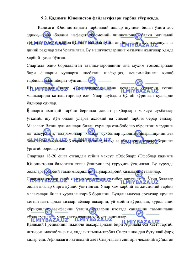  
 
9.2. Қадимги Юнонистон файласуфлари тарбия тўғрисида. 
Кадимги Юнонистондаги тарбиявий ишлар шуниси билан ўзига хос 
едики, унда болани нафақат жисмоний чиниқтириш, балки маънавий 
томондан хам баркамол бўлиши назарда тутилган. Болаларга мусиқа, ашула ва 
диний рақслар хам ўргатилган. Бу машғулотларнинг мазмуни жанговар ҳамда 
ҳарбий тусда бўлган. 
Спартада олиб бориладиган таълим-тарбиянинг яна муҳим томонларидан 
бири ёшларни қулларга нисбатан шафқациз, менсимайдиган қилиб 
тарбиялашдан иборат бўлган. 
Шу мақсадда ёшлар «Крептиялар»да яъни кечалари қулларни тутиш 
машқларида қатнаштирилар еди. Улар шубҳали бўлиб кўринган қулларни 
ўлдирар едилар. 
Ёшларга ахлоқий тарбия беришда давлат раҳбарлари махсус суҳбатлар 
ўтказиб, шу йўл билан уларга ахлоқий ва сиёсий тарбия берар едилар. 
Масалан: Ватан душманлари билан курашда ота-боболар кўрсатган мардлиги 
ва жасурлиги, қахрамонлар хақида сухбатлар уюштиришар, шунингдек 
болаларни савол-жавоб жараёнида аниқ, қисқа ва лўнда қилиб жавоб беришга 
ўргатиб борилар еди. 
Спартада 18-20 ёшга етгандан кейин махсус «Эфеблар» (Эфеблар қадимги 
Юнонистонда балоғатга етган ўспиринлар) гуруҳига ўказилган. Бу гуруҳда 
болаларга ҳарбий таълим берилган ва улар ҳарбий хизматни ўтаганлар. 
Спартада қизлар тарбиясига хам алоҳида еътибор қаратилган. Ўғил болалар 
билан қизлар бирга қўшиб ўқитилган. Улар ҳам ҳарбий ва жисмоний тарбия 
малакалари билан қуроллантириб борилган. Бундан мақсад еркаклар урушга 
кетган вақтларида қизлар, аёллар шаҳарни, уй-жойни қўриқлаш, қуролланиб 
қўриқчилик вазифасини ўташи, қулларни итоатда сақлашни таъминлаши 
кўзда тутилган, улар ҳатто жангда хам қатнашганлар. 
Қадимий Грециянинг иккинчи шахарларидан бири Афинада еса хаёт, тартиб, 
интизом, мактаб тизими, ундаги таълим-тарбия Спартаникидан бутунлай фарқ 
қилар еди. Афинадаги иқтисодий ҳаёт Спартадаги сингари чекланиб қўйилган 
