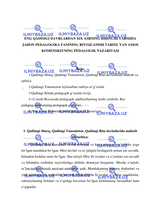  
 
 
 
 
 
ENG QADIMGI DAVRLARDAN XIX ASRNING BIRINCHI YARMIDA 
JAHON PEDAGOGIKA FANINING RIVOJLANISH TARIXI. YAN AMOS 
KOMENSKIYNING PEDAGOGIK NAZARIYASI 
 
 
Reja: 
1.Qadimgi Sharq, Qadimgi Yunoniston, Qadimgi Rim davlatlarida maktab va 
tarbiya. 
2.Qadimgi Yunoniston faylasuflari tarbiya to‘g‘risida. 
3.Qadimgi Rimda pedagogik g‘oyalar rivoji. 
4.12-asrda Rossiyada pedagogik adabiyotlarning nashr yetilishi. Rus 
pedagog-olimlarining pedagogik g‘oyalari. 
5. Yan Amos Komenskiyning pedagogik nazariyasi. 
 
 
1. Qadimgi Sharq, Qadimgi Yunoniston, Qadimgi Rim davlatlarida maktab 
va tarbiya. 
Qadimgi Misr murakkab davlat tizimiga va keng miqyosli xo‘jalikka yega 
bo‘lgan mamlakat bo‘lgan. Misr davlati va xo‘jaligini boshqarish uchun xat-savodli, 
bilimdon kishilar zarur bo‘lgan. Shu tufayli Misr flr’avnlari va a’yonlari xat-savodli 
va bilimdon xodimlar tayyorlashga alohida ahamiyat berganlar. Misrda o‘qitish, 
ta’lim-tarbiya berish maskani maktablar yedi. Mamlakatning hamma shaharlari va 
yirik qishloqlarida maktablar bor yedi. Maktablarda fir’avnlar, a’yonlar, amaldorlar, 
ruhoniylarning bolalari va o‘qishga havaslari bo‘lgan kishilarning farzandlari ham 
o‘qiganlar. 
