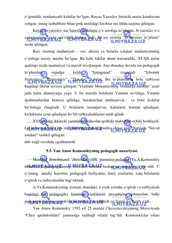  
 
o‘qimishli, madaniyatli kishilar bo‘lgan. Knyaz Yaroslov birinchi marta kutubxona 
ochgan, uning tashubbusi bilan grek timlidagi kitoblar rus tilida tarjima qilingan. 
Knyaz Svyatoslov ma’lumotli kishilarni o‘z atrofiga to‘plagan. Svyatoslav o‘z 
zamonasining yeng ma’rifatli kishisi yedi. XI asr oxirida “Svyatoslav to‘plami” 
nashr qilingan. 
Kiev rusning madaniyati – rus, ukrain va belarus xalqlari madaniyatining 
o‘sishiga asosiy manba bo‘lgan. Bu kabi faktlar shuni kursatadiki, XI-XII asrlar 
qadimgi rusda madaniyat va maorif rivojlangan. Ana shunday davrda rus pedagogik 
to‘plamlari 
vujudga 
keldi: 
“Izmagarad” 
(zumrad) 
“Izbornik 
Svetoslava”,”Zlatuystroy”, “Zlatoust” kabilar. Bu to‘plamlarda bola tarbiyasi 
haqidagi fikrlar tavsiya qilingan “Vladimir Monamaxning  bolalarga nasihati” asari 
juda katta ahamiyatga yega. U bu asarida bolalarni Vatanni sevishga, Vatanni 
dushmanlardan himoya qilishga, harakatchan mehnasevar,  va botir kishilar 
bo‘lishiga chaqiradi. U bolalarni insonparvar, kattalarni hurmat qiladigan, 
kichiklarni izzat qiladigan bo‘lib tarbiyalashlarini talab qiladi. 
XVI asrning ikkinchi yarimida cherkovlar qoshida maktablar ochila boshlaydi. 
Lekin bu maktablar rus ma’rifatining talabini qondira olmas yedi. Natijada “Savod 
ustalari” tashkil qilingan.  
deb xaqli ravishda ogohlantirdi. 
9.5. Yan Amos Komenskiyning pedagogik nazariyasi. 
Mashhur donishmand, chexoslaviyalik gumanist-pedagog Ya.A.Komenskiy 
demokratik pedagogikaning asoschisi sifatida bashariyat tarixidan o‘rin oldi. U 
o‘zining  amaliy hayotini, pedagogik faoliyatini, ilmiy asarlarini, xalq bolalarini 
o‘qitish va tarbiyalashda bag‘ishladi.  
A.Ya.Komenskiyning xizmati shundaki, u yosh avlodni o‘qitish va tarbiyalash 
haqidagi fan pedagogika fanining vazifalarini payqabgina qolmasdan, balki 
pedagogik ilmining poydevorini qurdi va rivojlanish yo‘llarini ko‘rsatib o‘tdi.  
Yan Amos Komenskiy 1592 yil 25 martda Chexoslavakiyaning Moraviyada 
“Chex qarindoshlari” jamoasiga taalluqli oilada tug‘ildi. Komenskiylar oilasi 
