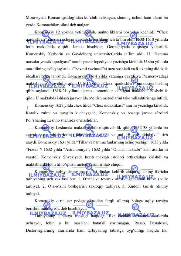  
 
Moraviyada Koman qishlog‘idan ko‘chib kelishgan, shuning uchun ham ularni bu 
yerda Komnachilar oilasi deb atalgan.  
Komenskiy 12 yoshda yetim qolib, muhtojliklarni boshidan kechirdi. “Chex 
qardoshlari” jamoasi ochgan maktabda boshlang‘ich ta’lim oldi, 1608-1610 yillarda 
lotin maktabida o‘qidi. Jamoa hisobidan Germaniyada o‘qishga yuborildi. 
Komenskiy Xerborin va Gaydelberg universitetlarida ta’lim oldi. U “Hamma 
narsalar yensiklopediyasi” nomli yensiklopediyani yozishga kirishdi. U shu yillarda 
ona-tilining to‘liq lug‘ati - “Chex tili xazinasi”ni tuza boshladi va Ratkening didaktik 
ideallari bilan tanishdi. Komenskiy 1614 yilda vataniga qaytdi va Premerovadagi 
maktabiga o‘qituvchilik qildi. U 1616 yilda “Chex  qardoshlari” jamoasiga boshliq 
qilib saylandi. 1618-21 yillarda jamoa tomonidan ochilgan maktabda boshchilik 
qildi. U maktabda ishlash jarayonida o‘qitish metodlarini takomillashtirishga intildi.  
Komenskiy 1627 yilda chex tilida “Chex didaktikasi” asarini yozishga kirishdi. 
Katolik zulmi va quvg‘in kuchaygach, Komenskiy va boshqa jamoa a’zolari 
Pol’shaning Leshno shahrida o‘rnashdilar. 
Komenskiy Leshnoda maktab ochib o‘qituvchilik qildi. 1632-38 yillarda bu 
asarni qayta ishlab lotin tilida tarjima qiladi va uni “Buyuk didaktika” deb 
ataydi.Komenskiy 1631 yilda “Tillar va hamma fanlarning ochiq yeshigi” 1633 yilda 
“Fizika”? 1632 yilda “Astranomiya”, 1632 yilda “Onalar maktabi” kabi asarlarini 
yaratdi. Komenskiy Shvesiyada borib maktab islohoti o‘tkazishga kirishdi va 
maktablarda lotin tili o‘qitish metodikasini ishlab chiqdi.  
Komenskiy tarbiyasining maqsadini dindan keltirib chiqardi. Uning fikricha 
tarbiyaning uch vazifasi bor: 1. O‘zini va tevarak atrofidagi olamni bilish (aqliy 
tarbiya). 2. O‘z-o‘zini boshqarish (axloqiy tarbiya). 3. Xudoni tanish (dinniy 
tarbiya).  
Komenskiy o‘rta asr pedagogikasidan farqli o‘laroq bolaga aqliy tarbiya 
berishni muhim ish, deb hisoblaydi. 
Tarbiyaning tabiatga mosligi haqidagi fikr dastlab Aristotel asarlarida 
uchraydi, lekin u bu masalani batafsil yoritmagan. Russo, Pestalossi, 
Disterveglarning asarlarida ham tarbiyaning tabiatga uyg‘unligi haqida fikr 
