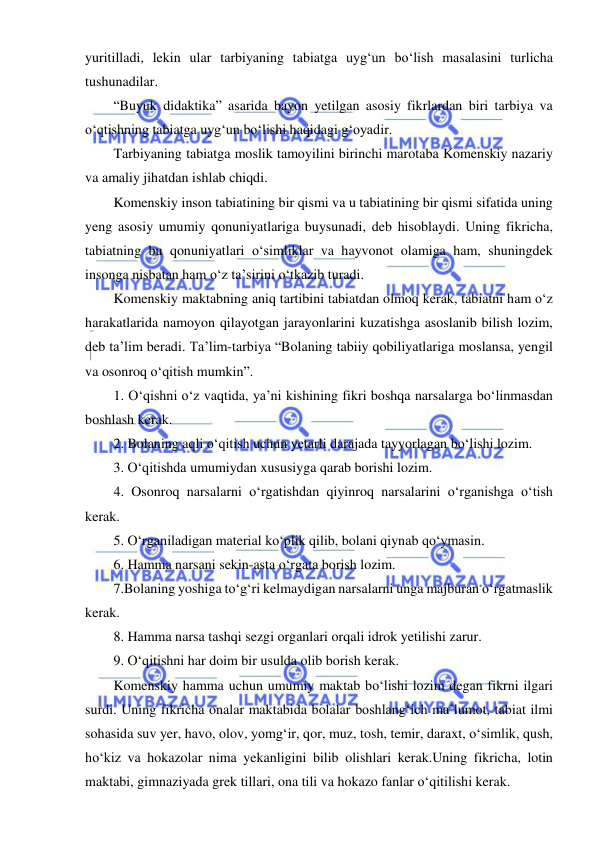  
 
yuritilladi, lekin ular tarbiyaning tabiatga uyg‘un bo‘lish masalasini turlicha 
tushunadilar. 
 
“Buyuk didaktika” asarida bayon yetilgan asosiy fikrlardan biri tarbiya va 
o‘qtishning tabiatga uyg‘un bo‘lishi haqidagi g‘oyadir.  
Tarbiyaning tabiatga moslik tamoyilini birinchi marotaba Komenskiy nazariy 
va amaliy jihatdan ishlab chiqdi.  
Komenskiy inson tabiatining bir qismi va u tabiatining bir qismi sifatida uning 
yeng asosiy umumiy qonuniyatlariga buysunadi, deb hisoblaydi. Uning fikricha, 
tabiatning bu qonuniyatlari o‘simliklar va hayvonot olamiga ham, shuningdek 
insonga nisbatan ham o‘z ta’sirini o‘tkazib turadi.  
Komenskiy maktabning aniq tartibini tabiatdan olmoq kerak, tabiatni ham o‘z 
harakatlarida namoyon qilayotgan jarayonlarini kuzatishga asoslanib bilish lozim, 
deb ta’lim beradi. Ta’lim-tarbiya “Bolaning tabiiy qobiliyatlariga moslansa, yengil 
va osonroq o‘qitish mumkin”. 
1. O‘qishni o‘z vaqtida, ya’ni kishining fikri boshqa narsalarga bo‘linmasdan 
boshlash kerak.  
2. Bolaning aqli o‘qitish uchun yetarli darajada tayyorlagan bo‘lishi lozim. 
3. O‘qitishda umumiydan xususiyga qarab borishi lozim. 
4. Osonroq narsalarni o‘rgatishdan qiyinroq narsalarini o‘rganishga o‘tish 
kerak.  
5. O‘rganiladigan material ko‘plik qilib, bolani qiynab qo‘ymasin. 
6. Hamma narsani sekin-asta o‘rgata borish lozim. 
7.Bolaning yoshiga to‘g‘ri kelmaydigan narsalarni unga majburan o‘rgatmaslik 
kerak. 
8. Hamma narsa tashqi sezgi organlari orqali idrok yetilishi zarur. 
9. O‘qitishni har doim bir usulda olib borish kerak. 
Komenskiy hamma uchun umumiy maktab bo‘lishi lozim degan fikrni ilgari 
surdi. Uning fikricha onalar maktabida bolalar boshlang‘ich ma’lumot, tabiat ilmi 
sohasida suv yer, havo, olov, yomg‘ir, qor, muz, tosh, temir, daraxt, o‘simlik, qush, 
ho‘kiz va hokazolar nima yekanligini bilib olishlari kerak.Uning fikricha, lotin 
maktabi, gimnaziyada grek tillari, ona tili va hokazo fanlar o‘qitilishi kerak.  
