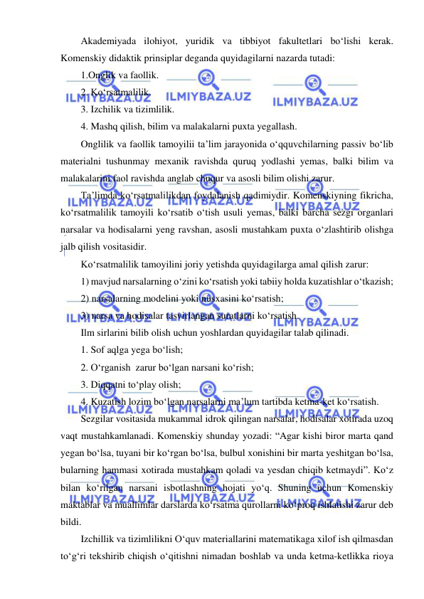  
 
Akademiyada ilohiyot, yuridik va tibbiyot fakultetlari bo‘lishi kerak. 
Komenskiy didaktik prinsiplar deganda quyidagilarni nazarda tutadi: 
1.Onglik va faollik. 
2. Ko‘rsatmalilik. 
3. Izchilik va tizimlilik. 
4. Mashq qilish, bilim va malakalarni puxta yegallash. 
Onglilik va faollik tamoyilii ta’lim jarayonida o‘qquvchilarning passiv bo‘lib 
materialni tushunmay mexanik ravishda quruq yodlashi yemas, balki bilim va 
malakalarini faol ravishda anglab chuqur va asosli bilim olishi zarur.  
Ta’limda ko‘rsatmalilikdan foydalanish qadimiydir. Komenskiyning fikricha, 
ko‘rsatmalilik tamoyili ko‘rsatib o‘tish usuli yemas, balki barcha sezgi organlari 
narsalar va hodisalarni yeng ravshan, asosli mustahkam puxta o‘zlashtirib olishga 
jalb qilish vositasidir.  
Ko‘rsatmalilik tamoyilini joriy yetishda quyidagilarga amal qilish zarur:  
1) mavjud narsalarning o‘zini ko‘rsatish yoki tabiiy holda kuzatishlar o‘tkazish; 
2) narsalarning modelini yoki nusxasini ko‘rsatish; 
3) narsa va hodisalar tasvirlangan suratlarni ko‘rsatish. 
Ilm sirlarini bilib olish uchun yoshlardan quyidagilar talab qilinadi.  
1. Sof aqlga yega bo‘lish; 
2. O‘rganish  zarur bo‘lgan narsani ko‘rish;  
3. Diqqatni to‘play olish;  
4. Kuzatish lozim bo‘lgan narsalarni ma’lum tartibda ketma-ket ko‘rsatish.  
Sezgilar vositasida mukammal idrok qilingan narsalar, hodisalar xotirada uzoq 
vaqt mustahkamlanadi. Komenskiy shunday yozadi: “Agar kishi biror marta qand 
yegan bo‘lsa, tuyani bir ko‘rgan bo‘lsa, bulbul xonishini bir marta yeshitgan bo‘lsa, 
bularning hammasi xotirada mustahkam qoladi va yesdan chiqib ketmaydi”. Ko‘z 
bilan ko‘rilgan narsani isbotlashning hojati yo‘q. Shuning uchun Komenskiy 
maktablar va muallimlar darslarda ko‘rsatma qurollarni ko‘proq ishlatishi zarur deb 
bildi. 
Izchillik va tizimlilikni O‘quv materiallarini matematikaga xilof ish qilmasdan 
to‘g‘ri tekshirib chiqish o‘qitishni nimadan boshlab va unda ketma-ketlikka rioya 
