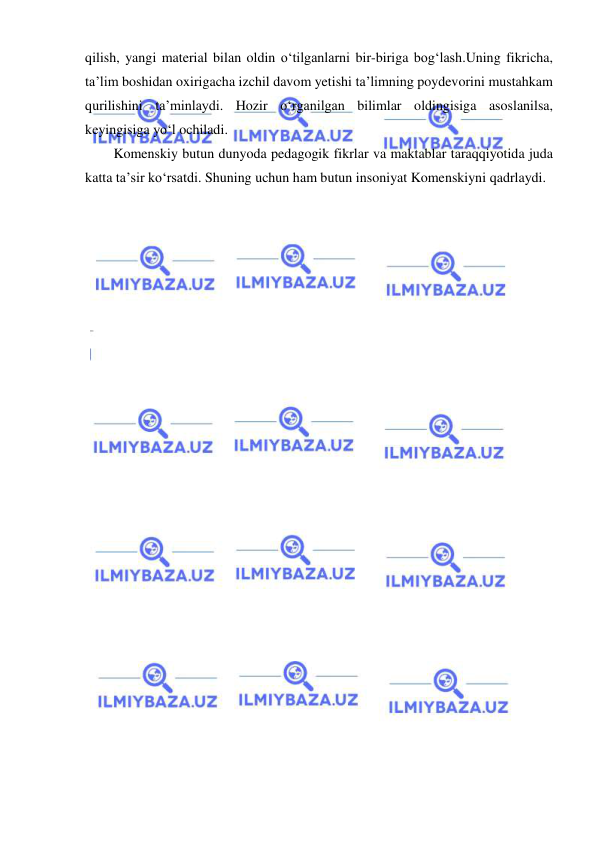  
 
qilish, yangi material bilan oldin o‘tilganlarni bir-biriga bog‘lash.Uning fikricha, 
ta’lim boshidan oxirigacha izchil davom yetishi ta’limning poydevorini mustahkam 
qurilishini ta’minlaydi. Hozir o‘rganilgan bilimlar oldingisiga asoslanilsa, 
keyingisiga yo‘l ochiladi. 
Komenskiy butun dunyoda pedagogik fikrlar va maktablar taraqqiyotida juda 
katta ta’sir ko‘rsatdi. Shuning uchun ham butun insoniyat Komenskiyni qadrlaydi. 
 

