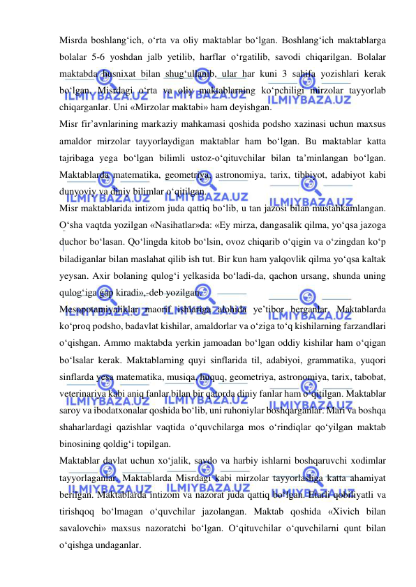  
 
Misrda boshlang‘ich, o‘rta va oliy maktablar bo‘lgan. Boshlang‘ich maktablarga 
bolalar 5-6 yoshdan jalb yetilib, harflar o‘rgatilib, savodi chiqarilgan. Bolalar 
maktabda husnixat bilan shug‘ullanib, ular har kuni 3 sahifa yozishlari kerak 
bo‘lgan. Misrdagi o‘rta va oliy maktablarning ko‘pchiligi mirzolar tayyorlab 
chiqarganlar. Uni «Mirzolar maktabi» ham deyishgan. 
Misr fir’avnlarining markaziy mahkamasi qoshida podsho xazinasi uchun maxsus 
amaldor mirzolar tayyorlaydigan maktablar ham bo‘lgan. Bu maktablar katta 
tajribaga yega bo‘lgan bilimli ustoz-o‘qituvchilar bilan ta’minlangan bo‘lgan. 
Maktablarda matematika, geometriya, astronomiya, tarix, tibbiyot, adabiyot kabi 
dunyoviy va diniy bilimlar o‘qitilgan. 
Misr maktablarida intizom juda qattiq bo‘lib, u tan jazosi bilan mustahkamlangan. 
O‘sha vaqtda yozilgan «Nasihatlar»da: «Ey mirza, dangasalik qilma, yo‘qsa jazoga 
duchor bo‘lasan. Qo‘lingda kitob bo‘lsin, ovoz chiqarib o‘qigin va o‘zingdan ko‘p 
biladiganlar bilan maslahat qilib ish tut. Bir kun ham yalqovlik qilma yo‘qsa kaltak 
yeysan. Axir bolaning qulog‘i yelkasida bo‘ladi-da, qachon ursang, shunda uning 
qulog‘iga gap kiradi»,-deb yozilgan. 
Mesopotamiyaliklar maorif ishlariga alohida ye’tibor berganlar. Maktablarda 
ko‘proq podsho, badavlat kishilar, amaldorlar va o‘ziga to‘q kishilarning farzandlari 
o‘qishgan. Ammo maktabda yerkin jamoadan bo‘lgan oddiy kishilar ham o‘qigan 
bo‘lsalar kerak. Maktablarning quyi sinflarida til, adabiyoi, grammatika, yuqori 
sinflarda yesa matematika, musiqa, huquq, geometriya, astronomiya, tarix, tabobat, 
veterinariya kabi aniq fanlar bilan bir qatorda diniy fanlar ham o‘qitilgan. Maktablar 
saroy va ibodatxonalar qoshida bo‘lib, uni ruhoniylar boshqarganlar. Mari va boshqa 
shaharlardagi qazishlar vaqtida o‘quvchilarga mos o‘rindiqlar qo‘yilgan maktab 
binosining qoldig‘i topilgan. 
Maktablar davlat uchun xo‘jalik, savdo va harbiy ishlarni boshqaruvchi xodimlar 
tayyorlaganlar. Maktablarda Misrdagi kabi mirzolar tayyorlashga katta ahamiyat 
berilgan. Maktablarda intizom va nazorat juda qattiq bo‘lgan. Etarli qobiliyatli va 
tirishqoq bo‘lmagan o‘quvchilar jazolangan. Maktab qoshida «Xivich bilan 
savalovchi» maxsus nazoratchi bo‘lgan. O‘qituvchilar o‘quvchilarni qunt bilan 
o‘qishga undaganlar. 
