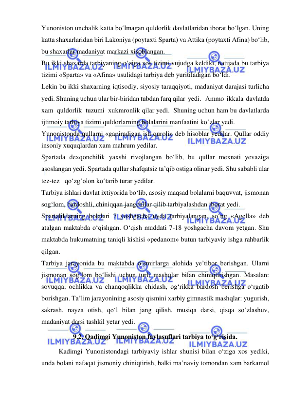  
 
Yunoniston unchalik katta bo‘lmagan quldorlik davlatlaridan iborat bo‘lgan. Uning 
katta shaxarlaridan biri Lakoniya (poytaxti Sparta) va Attika (poytaxti Afina) bo‘lib, 
bu shaxarlar madaniyat markazi xisoblangan. 
Bu ikki shaxarda tarbiyaning o‘ziga xos tizimi vujudga keldiki, natijada bu tarbiya 
tizimi «Sparta» va «Afina» usulidagi tarbiya deb yuritiladigan bo‘ldi. 
Lekin bu ikki shaxarning iqtisodiy, siyosiy taraqqiyoti, madaniyat darajasi turlicha 
yedi. Shuning uchun ular bir-biridan tubdan farq qilar  yedi.   Ammo  ikkala  davlatda  
xam  quldorlik  tuzumi  xukmronlik qilar yedi.  Shuning uchun ham bu davlatlarda 
ijtimoiy tarbiya tizimi quldorlarning bolalarini manfaatini ko‘zlar yedi. 
Yunonistonda qullarni «gapiradigan ish quroli» deb hisoblar yedilar. Qullar oddiy 
insoniy xuquqlardan xam mahrum yedilar. 
Spartada dexqonchilik yaxshi rivojlangan bo‘lib, bu qullar mexnati yevaziga 
asoslangan yedi. Spartada qullar shafqatsiz ta’qib ostiga olinar yedi. Shu sababli ular 
tez-tez   qo‘zg‘olon ko‘tarib turar yedilar. 
Tarbiya ishlari davlat ixtiyorida bo‘lib, asosiy maqsad bolalarni baquvvat, jismonan 
sog‘lom, bardoshli, chiniqqan jangchilar qilib tarbiyalashdan iborat yedi. 
Spartaliklarning bolalari 7 yoshgacha uyda tarbiyalangan, so‘ng «Agella» deb 
atalgan maktabda o‘qishgan. O‘qish muddati 7-18 yoshgacha davom yetgan. Shu 
maktabda hukumatning taniqli kishisi «pedanom» butun tarbiyaviy ishga rahbarlik 
qilgan. 
Tarbiya jarayonida bu maktabda o‘smirlarga alohida ye’tibor berishgan. Ularni 
jismonan sog‘lom bo‘lishi uchun turli mashqlar bilan chiniqtirishgan. Masalan: 
sovuqqa, ochlikka va chanqoqlikka chidash, og‘rikka bardosh berishga o‘rgatib 
borishgan. Ta’lim jarayonining asosiy qismini xarbiy gimnastik mashqlar: yugurish, 
sakrash, nayza otish, qo‘l bilan jang qilish, musiqa darsi, qisqa so‘zlashuv, 
madaniyat darsi tashkil yetar yedi. 
9.2. Qadimgi Yunoniston faylasuflari tarbiya to‘g‘risida. 
Kadimgi Yunonistondagi tarbiyaviy ishlar shunisi bilan o‘ziga xos yediki, 
unda bolani nafaqat jismoniy chiniqtirish, balki ma’naviy tomondan xam barkamol 
