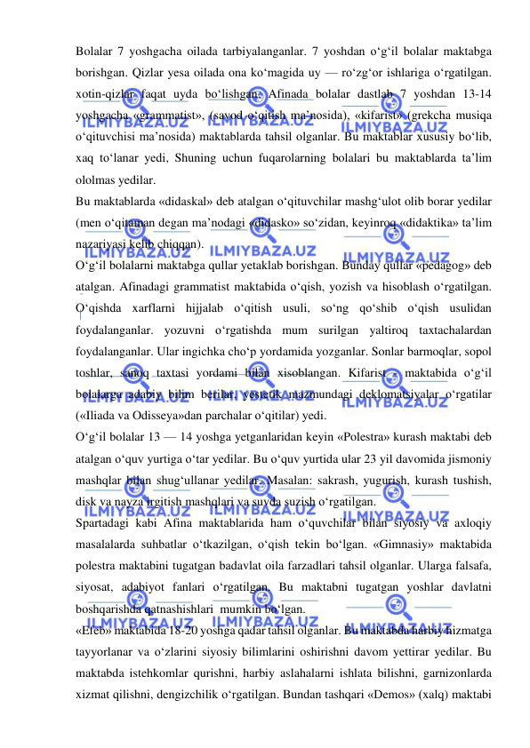  
 
Bolalar 7 yoshgacha oilada tarbiyalanganlar. 7 yoshdan o‘g‘il bolalar maktabga 
borishgan. Qizlar yesa oilada ona ko‘magida uy — ro‘zg‘or ishlariga o‘rgatilgan. 
xotin-qizlar faqat uyda bo‘lishgan. Afinada bolalar dastlab 7 yoshdan 13-14 
yoshgacha «grammatist», (savod o‘qitish ma’nosida), «kifarist» (grekcha musiqa 
o‘qituvchisi ma’nosida) maktablarda tahsil olganlar. Bu maktablar xususiy bo‘lib, 
xaq to‘lanar yedi, Shuning uchun fuqarolarning bolalari bu maktablarda ta’lim 
ololmas yedilar. 
Bu maktablarda «didaskal» deb atalgan o‘qituvchilar mashg‘ulot olib borar yedilar 
(men o‘qitaman degan ma’nodagi «didasko» so‘zidan, keyinroq «didaktika» ta’lim 
nazariyasi kelib chiqqan). 
O‘g‘il bolalarni maktabga qullar yetaklab borishgan. Bunday qullar «pedagog» deb 
atalgan. Afinadagi grammatist maktabida o‘qish, yozish va hisoblash o‘rgatilgan. 
O‘qishda xarflarni hijjalab o‘qitish usuli, so‘ng qo‘shib o‘qish usulidan 
foydalanganlar. yozuvni o‘rgatishda mum surilgan yaltiroq taxtachalardan 
foydalanganlar. Ular ingichka cho‘p yordamida yozganlar. Sonlar barmoqlar, sopol 
toshlar, sanoq taxtasi yordami bilan xisoblangan. Kifarist - maktabida o‘g‘il 
bolalarga adabiy bilim berilar, yestetik mazmundagi deklomatsiyalar o‘rgatilar 
(«Iliada va Odisseya»dan parchalar o‘qitilar) yedi. 
O‘g‘il bolalar 13 — 14 yoshga yetganlaridan keyin «Polestra» kurash maktabi deb 
atalgan o‘quv yurtiga o‘tar yedilar. Bu o‘quv yurtida ular 23 yil davomida jismoniy 
mashqlar bilan shug‘ullanar yedilar. Masalan: sakrash, yugurish, kurash tushish, 
disk va nayza irgitish mashqlari va suvda suzish o‘rgatilgan. 
Spartadagi kabi Afina maktablarida ham o‘quvchilar bilan siyosiy va axloqiy 
masalalarda suhbatlar o‘tkazilgan, o‘qish tekin bo‘lgan. «Gimnasiy» maktabida 
polestra maktabini tugatgan badavlat oila farzadlari tahsil olganlar. Ularga falsafa, 
siyosat, adabiyot fanlari o‘rgatilgan. Bu maktabni tugatgan yoshlar davlatni 
boshqarishda qatnashishlari  mumkin bo‘lgan. 
«Efeb» maktabida 18-20 yoshga qadar tahsil olganlar. Bu maktabda harbiy hizmatga 
tayyorlanar va o‘zlarini siyosiy bilimlarini oshirishni davom yettirar yedilar. Bu 
maktabda istehkomlar qurishni, harbiy aslahalarni ishlata bilishni, garnizonlarda 
xizmat qilishni, dengizchilik o‘rgatilgan. Bundan tashqari «Demos» (xalq) maktabi 
