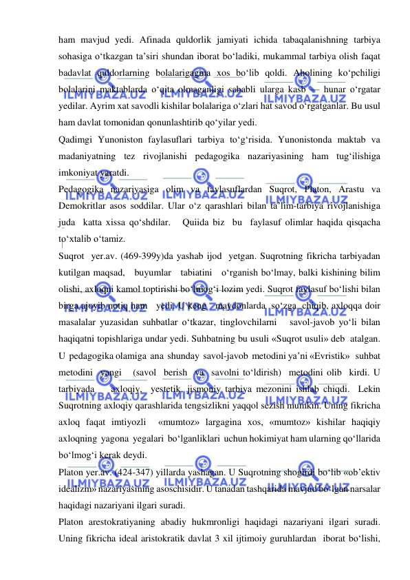  
 
ham mavjud yedi. Afinada quldorlik jamiyati ichida tabaqalanishning tarbiya 
sohasiga o‘tkazgan ta’siri shundan iborat bo‘ladiki, mukammal tarbiya olish faqat 
badavlat quldorlarning bolalarigagina xos bo‘lib qoldi. Aholining ko‘pchiligi 
bolalarini maktablarda o‘qita olmaganligi sababli ularga kasb — hunar o‘rgatar 
yedilar. Ayrim xat savodli kishilar bolalariga o‘zlari hat savod o‘rgatganlar. Bu usul 
ham davlat tomonidan qonunlashtirib qo‘yilar yedi. 
Qadimgi Yunoniston faylasuflari tarbiya to‘g‘risida. Yunonistonda maktab va 
madaniyatning tez rivojlanishi pedagogika nazariyasining ham tug‘ilishiga 
imkoniyat yaratdi. 
Pedagogika nazariyasiga olim va faylasuflardan Suqrot, Platon, Arastu va 
Demokritlar asos soddilar. Ular o‘z qarashlari bilan ta’lim-tarbiya rivojlanishiga  
juda  katta xissa qo‘shdilar.   Quiida biz  bu  faylasuf olimlar haqida qisqacha 
to‘xtalib o‘tamiz. 
Suqrot  yer.av. (469-399y)da yashab ijod  yetgan. Suqrotning fikricha tarbiyadan 
kutilgan maqsad,   buyumlar   tabiatini   o‘rganish bo‘lmay, balki kishining bilim 
olishi, axloqni kamol toptirishi bo‘lmog‘i lozim yedi. Suqrot faylasuf bo‘lishi bilan 
birga ajoyib notiq ham   yedi. U keng   maydonlarda  so‘zga  chiqib, axloqqa doir 
masalalar yuzasidan suhbatlar o‘tkazar, tinglovchilarni   savol-javob yo‘li bilan 
haqiqatni topishlariga undar yedi. Suhbatning bu usuli «Suqrot usuli» deb  atalgan.  
U  pedagogika olamiga  ana  shunday  savol-javob  metodini ya’ni «Evristik»   suhbat 
metodini  yangi   (savol  berish  va  savolni to‘ldirish)  metodini olib  kirdi. U  
tarbiyada    axloqiy,  yestetik, jismoniy tarbiya mezonini ishlab chiqdi.  Lekin 
Suqrotning axloqiy qarashlarida tengsizlikni yaqqol sezish mumkin. Uning fikricha 
axloq faqat imtiyozli  «mumtoz» largagina xos, «mumtoz» kishilar haqiqiy 
axloqning  yagona  yegalari  bo‘lganliklari  uchun hokimiyat ham ularning qo‘llarida 
bo‘lmog‘i kerak deydi. 
Platon yer.av. (424-347) yillarda yashagan. U Suqrotning shogirdi bo‘lib «ob’ektiv 
idealizm» nazariyasining asoschisidir. U tanadan tashqarida mavjud bo‘lgan narsalar 
haqidagi nazariyani ilgari suradi. 
Platon arestokratiyaning abadiy hukmronligi haqidagi nazariyani ilgari suradi. 
Uning fikricha ideal aristokratik davlat 3 xil ijtimoiy guruhlardan  iborat bo‘lishi, 
