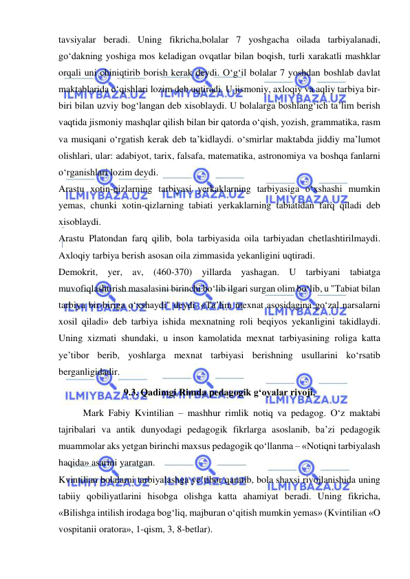  
 
tavsiyalar beradi. Uning fikricha,bolalar 7 yoshgacha oilada tarbiyalanadi, 
go‘dakning yoshiga mos keladigan ovqatlar bilan boqish, turli xarakatli mashklar 
orqali uni chiniqtirib borish kerak deydi. O‘g‘il bolalar 7 yoshdan boshlab davlat 
maktablarida o‘qishlari lozim deb uqtiradi. U jismoniy, axloqiy va aqliy tarbiya bir-
biri bilan uzviy bog‘langan deb xisoblaydi. U bolalarga boshlang‘ich ta’lim berish 
vaqtida jismoniy mashqlar qilish bilan bir qatorda o‘qish, yozish, grammatika, rasm 
va musiqani o‘rgatish kerak deb ta’kidlaydi. o‘smirlar maktabda jiddiy ma’lumot 
olishlari, ular: adabiyot, tarix, falsafa, matematika, astronomiya va boshqa fanlarni 
o‘rganishlari lozim deydi. 
Arastu xotin-qizlarning tarbiyasi yerkaklarning tarbiyasiga o‘xshashi mumkin 
yemas, chunki xotin-qizlarning tabiati yerkaklarning tabiatidan farq qiladi deb 
xisoblaydi. 
Arastu Platondan farq qilib, bola tarbiyasida oila tarbiyadan chetlashtirilmaydi. 
Axloqiy tarbiya berish asosan oila zimmasida yekanligini uqtiradi. 
Demokrit, yer, av, (460-370) yillarda yashagan. U tarbiyani tabiatga 
muvofiqlashtirish masalasini birinchi bo‘lib ilgari surgan olim bo‘lib, u "Tabiat bilan 
tarbiya bir-biriga o‘xshaydi" deydi. «Ta’lim mexnat asosidagina go‘zal narsalarni 
xosil qiladi» deb tarbiya ishida mexnatning roli beqiyos yekanligini takidlaydi. 
Uning xizmati shundaki, u inson kamolatida mexnat tarbiyasining roliga katta 
ye’tibor berib, yoshlarga mexnat tarbiyasi berishning usullarini ko‘rsatib 
berganligidadir. 
9.3. Qadimgi Rimda pedagogik g‘oyalar rivoji. 
Mark Fabiy Kvintilian – mashhur rimlik notiq va pedagog. O‘z maktabi 
tajribalari va antik dunyodagi pedagogik fikrlarga asoslanib, ba’zi pedagogik 
muammolar aks yetgan birinchi maxsus pedagogik qo‘llanma – «Notiqni tarbiyalash 
haqida» asarini yaratgan. 
Kvintilian bolalarni tarbiyalashga ye’tibor qaratib, bola shaxsi rivojlanishida uning 
tabiiy qobiliyatlarini hisobga olishga katta ahamiyat beradi. Uning fikricha, 
«Bilishga intilish irodaga bog‘liq, majburan o‘qitish mumkin yemas» (Kvintilian «O 
vospitanii oratora», 1-qism, 3, 8-betlar).  
