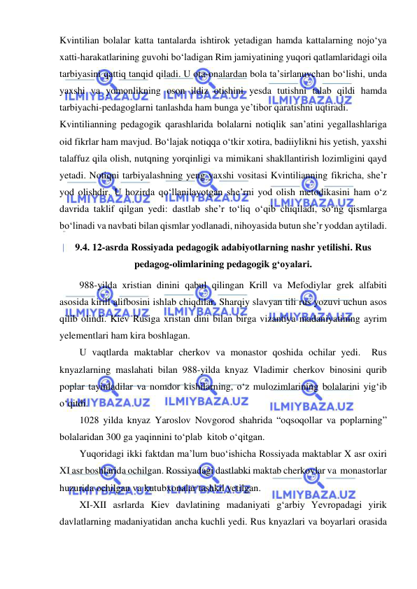  
 
Kvintilian bolalar katta tantalarda ishtirok yetadigan hamda kattalarning nojo‘ya 
xatti-harakatlarining guvohi bo‘ladigan Rim jamiyatining yuqori qatlamlaridagi oila 
tarbiyasini qattiq tanqid qiladi. U ota-onalardan bola ta’sirlanuvchan bo‘lishi, unda 
yaxshi va yomonlikning oson ildiz otishini yesda tutishni talab qildi hamda 
tarbiyachi-pedagoglarni tanlashda ham bunga ye’tibor qaratishni uqtiradi.   
Kvintilianning pedagogik qarashlarida bolalarni notiqlik san’atini yegallashlariga 
oid fikrlar ham mavjud. Bo‘lajak notiqqa o‘tkir xotira, badiiylikni his yetish, yaxshi 
talaffuz qila olish, nutqning yorqinligi va mimikani shakllantirish lozimligini qayd 
yetadi. Notiqni tarbiyalashning yeng yaxshi vositasi Kvintilianning fikricha, she’r 
yod olishdir. U hozirda qo‘llanilayotgan she’rni yod olish metodikasini ham o‘z 
davrida taklif qilgan yedi: dastlab she’r to‘liq o‘qib chiqiladi, so‘ng qismlarga 
bo‘linadi va navbati bilan qismlar yodlanadi, nihoyasida butun she’r yoddan aytiladi.   
9.4. 12-asrda Rossiyada pedagogik adabiyotlarning nashr yetilishi. Rus 
pedagog-olimlarining pedagogik g‘oyalari. 
988-yilda xristian dinini qabul qilingan Krill va Mefodiylar grek alfabiti 
asosida kirill alifbosini ishlab chiqdilar. Sharqiy slavyan tili rus yozuvi uchun asos 
qilib olindi. Kiev Rusiga xristan dini bilan birga vizantiya madaniyatining ayrim 
yelementlari ham kira boshlagan. 
U vaqtlarda maktablar cherkov va monastor qoshida ochilar yedi.  Rus 
knyazlarning maslahati bilan 988-yilda knyaz Vladimir cherkov binosini qurib 
poplar tayinladilar va nomdor kishilarning, o‘z mulozimlarining bolalarini yig‘ib 
o‘qitdi.  
1028 yilda knyaz Yaroslov Novgorod shahrida “oqsoqollar va poplarning” 
bolalaridan 300 ga yaqinnini to‘plab  kitob o‘qitgan. 
Yuqoridagi ikki faktdan ma’lum buo‘ishicha Rossiyada maktablar X asr oxiri 
XI asr boshlarida ochilgan. Rossiyadagi dastlabki maktab cherkovlar va  monastorlar 
huzurida ochilgan va kutubxonalar tashkil yetilgan.  
XI-XII asrlarda Kiev davlatining madaniyati g‘arbiy Yevropadagi yirik 
davlatlarning madaniyatidan ancha kuchli yedi. Rus knyazlari va boyarlari orasida 
