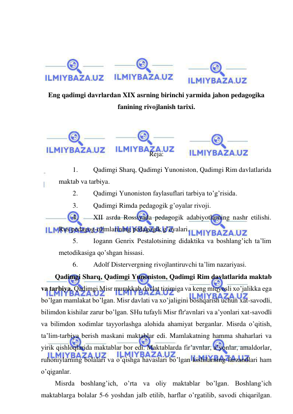  
 
 
 
 
 
Eng qadimgi davrlardan XIX asrning birinchi yarmida jahon pedagogika 
fanining rivojlanish tarixi. 
 
 
Reja: 
1. 
Qadimgi Sharq, Qadimgi Yunoniston, Qadimgi Rim davlatlarida 
maktab va tarbiya. 
2. 
Qadimgi Yunoniston faylasuflari tarbiya to’g’risida. 
3. 
Qadimgi Rimda pedagogik g’oyalar rivoji. 
4. 
XII asrda Rossiyada pedagogik adabiyotlarning nashr etilishi. 
Rus pedagog-olimlarining pedagogik g’oyalari. 
5. 
Iogann Genrix Pestalotsining didaktika va boshlang’ich ta’lim 
metodikasiga qo’shgan hissasi. 
6. 
Adolf Distervergning rivojlantiruvchi ta’lim nazariyasi. 
Qadimgi Sharq, Qadimgi Yunoniston, Qadimgi Rim davlatlarida maktab 
va tarbiya. Qadimgi Misr murakkab davlat tizimiga va keng miqyosli xo’jalikka ega 
bo’lgan mamlakat bo’lgan. Misr davlati va xo’jaligini boshqarish uchun xat-savodli, 
bilimdon kishilar zarur bo’lgan. SHu tufayli Misr flr'avnlari va a’yonlari xat-savodli 
va bilimdon xodimlar tayyorlashga alohida ahamiyat berganlar. Misrda o’qitish, 
ta’lim-tarbiya berish maskani maktablar edi. Mamlakatning hamma shaharlari va 
yirik qishloqlarida maktablar bor edi. Maktablarda fir’avnlar, a’yonlar, amaldorlar, 
ruhoniylarning bolalari va o’qishga havaslari bo’lgan kishilarning farzandlari ham 
o’qiganlar. 
Misrda boshlang’ich, o’rta va oliy maktablar bo’lgan. Boshlang’ich 
maktablarga bolalar 5-6 yoshdan jalb etilib, harflar o’rgatilib, savodi chiqarilgan. 
