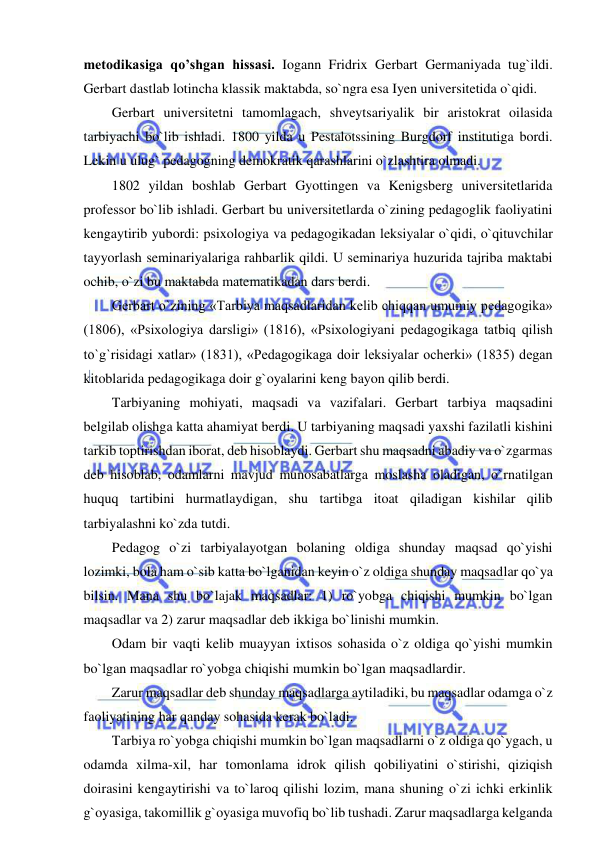  
 
metodikasiga qo’shgan hissasi. Iogann Fridrix Gerbart Germaniyada tug`ildi. 
Gerbart dastlab lotincha klassik maktabda, so`ngra esa Iyen universitetida o`qidi.  
Gerbart universitetni tamomlagach, shveytsariyalik bir aristokrat oilasida 
tarbiyachi bo`lib ishladi. 1800 yilda u Pestalotssining Burgdorf institutiga bordi. 
Lekin u ulug` pedagogning demokratik qarashlarini o`zlashtira olmadi. 
1802 yildan boshlab Gerbart Gyottingen va Kenigsberg universitetlarida 
professor bo`lib ishladi. Gerbart bu universitetlarda o`zining pedagoglik faoliyatini 
kengaytirib yubordi: psixologiya va pedagogikadan leksiyalar o`qidi, o`qituvchilar 
tayyorlash seminariyalariga rahbarlik qildi. U seminariya huzurida tajriba maktabi 
ochib, o`zi bu maktabda matematikadan dars berdi. 
Gerbart o`zining «Tarbiya maqsadlaridan kelib chiqqan umumiy pedagogika» 
(1806), «Psixologiya darsligi» (1816), «Psixologiyani pedagogikaga tatbiq qilish 
to`g`risidagi xatlar» (1831), «Pedagogikaga doir leksiyalar ocherki» (1835) degan 
kitoblarida pedagogikaga doir g`oyalarini keng bayon qilib berdi. 
Tarbiyaning mohiyati, maqsadi va vazifalari. Gerbart tarbiya maqsadini 
belgilab olishga katta ahamiyat berdi. U tarbiyaning maqsadi yaxshi fazilatli kishini 
tarkib toptirishdan iborat, deb hisoblaydi. Gerbart shu maqsadni abadiy va o`zgarmas 
deb hisoblab, odamlarni mavjud munosabatlarga moslasha oladigan, o`rnatilgan 
huquq tartibini hurmatlaydigan, shu tartibga itoat qiladigan kishilar qilib 
tarbiyalashni ko`zda tutdi. 
Pedagog o`zi tarbiyalayotgan bolaning oldiga shunday maqsad qo`yishi 
lozimki, bola ham o`sib katta bo`lganidan keyin o`z oldiga shunday maqsadlar qo`ya 
bilsin. Mana shu bo`lajak maqsadlar: 1) ro`yobga chiqishi mumkin bo`lgan 
maqsadlar va 2) zarur maqsadlar deb ikkiga bo`linishi mumkin. 
Odam bir vaqti kelib muayyan ixtisos sohasida o`z oldiga qo`yishi mumkin 
bo`lgan maqsadlar ro`yobga chiqishi mumkin bo`lgan maqsadlardir. 
Zarur maqsadlar deb shunday maqsadlarga aytiladiki, bu maqsadlar odamga o`z 
faoliyatining har qanday sohasida kerak bo`ladi. 
Tarbiya ro`yobga chiqishi mumkin bo`lgan maqsadlarni o`z oldiga qo`ygach, u 
odamda xilma-xil, har tomonlama idrok qilish qobiliyatini o`stirishi, qiziqish 
doirasini kengaytirishi va to`laroq qilishi lozim, mana shuning o`zi ichki erkinlik 
g`oyasiga, takomillik g`oyasiga muvofiq bo`lib tushadi. Zarur maqsadlarga kelganda 
