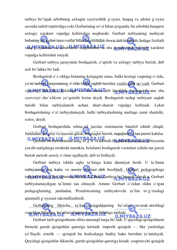  
 
tarbiya bo`lajak arbobning axloqini xayrixohlik g`oyasi, huquq va adolat g`oyasi 
asosida tarkib toptirishga yoki Gerbartning so`zi bilan aytganda, bu arbobda barqaror 
axloqiy xarakter vujudga keltirishga majburdir. Gerbart tarbiyaning mohiyati 
bolaning ko`nglini tasavvurlar bilan boyitishdan iborat deb hisoblab, bolaga fazilatli 
xulq g`oyalarini va sabablarini singdirishni va shu asosda unda axloqiy xarakter 
vujudga keltirishni istaydi. 
Gerbart tarbiya jarayonini boshqarish, o`qitish va axloqiy tarbiya berish, deb 
uch bo`lakka bo`ladi. 
Boshqarish o`z oldiga bolaning kelajagini emas, balki hozirgi vaqtning o`zida, 
ya`ni tarbiya jarayonining o`zida tartib saqlab turishni vazifa qilib qo`yadi. Gerbart 
«yovvoyi sho`xlik» bolalarga xos bir narsa deb hisoblab, boshqarish ana shu 
«yovvoyi sho`xlik»ni yo`qotishi lozim deydi. Boshqarish tashqi tarbiyani saqlab 
turishi bilan tarbiyalanish uchun shart-sharoit vujudga keltiradi. Lekin 
boshqarishning o`zi tarbiyalamaydi, balki tarbiyalashning mutlaqo zarur shartidir, 
xolos, deydi. 
Gerbart boshqarishda xilma-xil jazolar sistemasini batafsil ishlab chiqdi. 
Jumladan: po`pisa va nazorat qilish, buyruqlar berish, taqiqlash va tan jazosi kabilar. 
Gerbart bu metodlardan aniq, to`g`ri va adolatli foydalanilsa bolalar tarbiyasida 
yaxshi natijalarga erishishi mumkin, bolalarni boshqarish vositalari ichida tan jazosi 
berish metodi asosiy o`rinni egallaydi, deb ta`kidlaydi. 
Gerbart tarbiya ishida aqliy ta`limga katta ahamiyat berdi. U ta`limni 
tarbiyaning eng katta va asosiy vositasi deb hisobladi. Gerbart pedagogikaga 
tarbiyalovchi ta`lim terminini kiritdi. Ta`limsiz tarbiya bo`lmaydi, deydi u. Gerbart 
tarbiyalamaydigan ta`limni tan olmaydi. Ammo Gerbart o`zidan oldin o`tgan 
pedagoglarning, jumladan, Pestalotssining tarbiyalovchi ta`lim to`g`risidagi 
qimmatli g`oyasini takomillashtirdi.  
Gerbartning fikricha, ta`lim qiziqishlarning ba`zilari tevarak-atrofdagi 
voqelikni bilishga, ba`zilari ijtimoiy hayotni bilishga intiladi. 
Gerbart turli qiziqishlarni oltita mustaqil turga bo`ladi. U quyidagi qiziqishlarni 
birinchi guruh qiziqishlar qatoriga kiritadi: imperik qiziqish — fikr yuritishga 
yo`llaydi; estetik — qiziqish bu hodisalarga badiiy baho berishni ta`minlaydi. 
Quyidagi qiziqishlar ikkinchi, guruh qiziqishlar qatoriga kiradi: yoqtiruvchi qiziqish 
