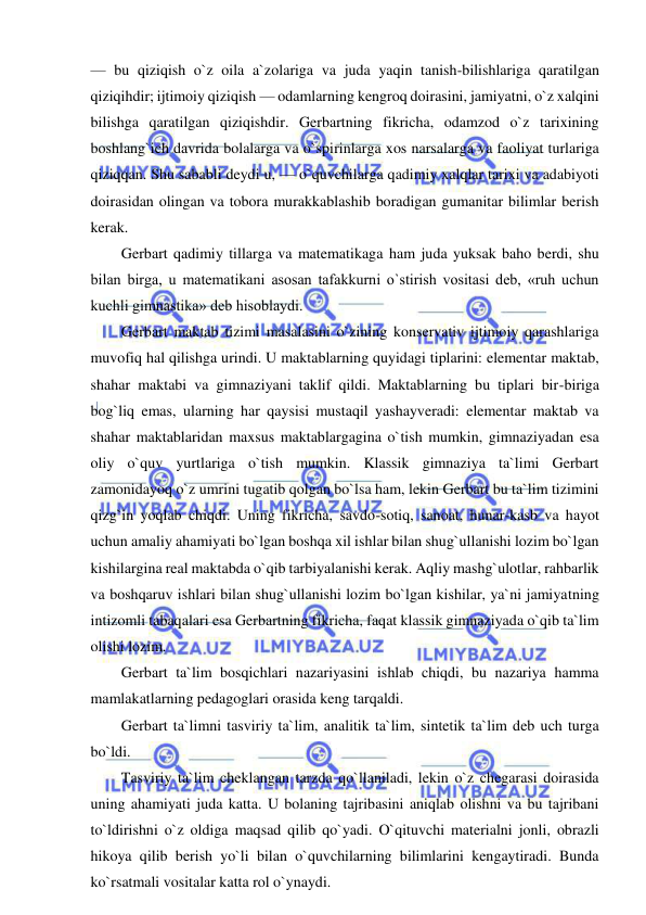  
 
— bu qiziqish o`z oila a`zolariga va juda yaqin tanish-bilishlariga qaratilgan 
qiziqihdir; ijtimoiy qiziqish — odamlarning kengroq doirasini, jamiyatni, o`z xalqini 
bilishga qaratilgan qiziqishdir. Gerbartning fikricha, odamzod o`z tarixining 
boshlang`ich davrida bolalarga va o`spirinlarga xos narsalarga va faoliyat turlariga 
qiziqqan. Shu sababli deydi u, — o`quvchilarga qadimiy xalqlar tarixi va adabiyoti 
doirasidan olingan va tobora murakkablashib boradigan gumanitar bilimlar berish 
kerak. 
Gerbart qadimiy tillarga va matematikaga ham juda yuksak baho berdi, shu 
bilan birga, u matematikani asosan tafakkurni o`stirish vositasi deb, «ruh uchun 
kuchli gimnastika» deb hisoblaydi. 
Gerbart maktab tizimi masalasini o`zining konservativ ijtimoiy qarashlariga 
muvofiq hal qilishga urindi. U maktablarning quyidagi tiplarini: elementar maktab, 
shahar maktabi va gimnaziyani taklif qildi. Maktablarning bu tiplari bir-biriga 
bog`liq emas, ularning har qaysisi mustaqil yashayveradi: elementar maktab va 
shahar maktablaridan maxsus maktablargagina o`tish mumkin, gimnaziyadan esa 
oliy o`quv yurtlariga o`tish mumkin. Klassik gimnaziya ta`limi Gerbart 
zamonidayoq o`z umrini tugatib qolgan bo`lsa ham, lekin Gerbart bu ta`lim tizimini 
qizg`in yoqlab chiqdi. Uning fikricha, savdo-sotiq, sanoat, hunar-kasb va hayot 
uchun amaliy ahamiyati bo`lgan boshqa xil ishlar bilan shug`ullanishi lozim bo`lgan 
kishilargina real maktabda o`qib tarbiyalanishi kerak. Aqliy mashg`ulotlar, rahbarlik 
va boshqaruv ishlari bilan shug`ullanishi lozim bo`lgan kishilar, ya`ni jamiyatning 
intizomli tabaqalari esa Gerbartning fikricha, faqat klassik gimnaziyada o`qib ta`lim 
olishi lozim. 
Gerbart ta`lim bosqichlari nazariyasini ishlab chiqdi, bu nazariya hamma 
mamlakatlarning pedagoglari orasida keng tarqaldi. 
Gerbart ta`limni tasviriy ta`lim, analitik ta`lim, sintetik ta`lim deb uch turga 
bo`ldi. 
Tasviriy ta`lim cheklangan tarzda qo`llaniladi, lekin o`z chegarasi doirasida 
uning ahamiyati juda katta. U bolaning tajribasini aniqlab olishni va bu tajribani 
to`ldirishni o`z oldiga maqsad qilib qo`yadi. O`qituvchi materialni jonli, obrazli 
hikoya qilib berish yo`li bilan o`quvchilarning bilimlarini kengaytiradi. Bunda 
ko`rsatmali vositalar katta rol o`ynaydi. 
