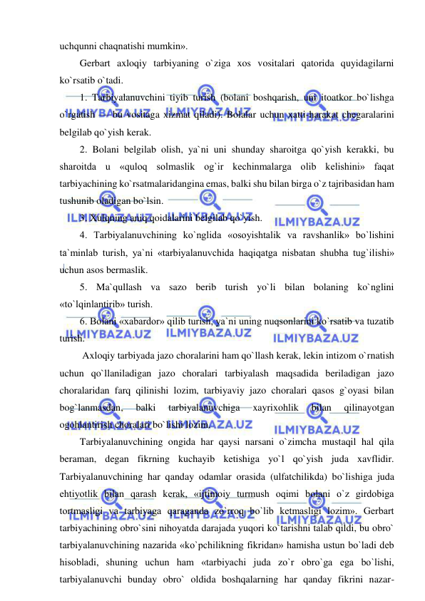  
 
uchqunni chaqnatishi mumkin». 
Gerbart axloqiy tarbiyaning o`ziga xos vositalari qatorida quyidagilarni 
ko`rsatib o`tadi. 
1. Tarbiyalanuvchini tiyib turish (bolani boshqarish, uni itoatkor bo`lishga 
o`rgatish — bu vositaga xizmat qiladi). Bolalar uchun xatti-harakat chegaralarini 
belgilab qo`yish kerak. 
2. Bolani belgilab olish, ya`ni uni shunday sharoitga qo`yish kerakki, bu 
sharoitda u «quloq solmaslik og`ir kechinmalarga olib kelishini» faqat 
tarbiyachining ko`rsatmalaridangina emas, balki shu bilan birga o`z tajribasidan ham 
tushunib oladigan bo`lsin. 
3. Xulqning aniq qoidalarini belgilab qo`yish. 
4. Tarbiyalanuvchining ko`nglida «osoyishtalik va ravshanlik» bo`lishini 
ta`minlab turish, ya`ni «tarbiyalanuvchida haqiqatga nisbatan shubha tug`ilishi» 
uchun asos bermaslik. 
5. Ma`qullash va sazo berib turish yo`li bilan bolaning ko`nglini 
«to`lqinlantirib» turish. 
6. Bolani «xabardor» qilib turish, ya`ni uning nuqsonlarini ko`rsatib va tuzatib 
turish. 
 Axloqiy tarbiyada jazo choralarini ham qo`llash kerak, lekin intizom o`rnatish 
uchun qo`llaniladigan jazo choralari tarbiyalash maqsadida beriladigan jazo 
choralaridan farq qilinishi lozim, tarbiyaviy jazo choralari qasos g`oyasi bilan 
bog`lanmasdan, 
balki 
tarbiyalanuvchiga 
xayrixohlik 
bilan 
qilinayotgan 
ogohlantirish choralari bo`lishi lozim. 
Tarbiyalanuvchining ongida har qaysi narsani o`zimcha mustaqil hal qila 
beraman, degan fikrning kuchayib ketishiga yo`l qo`yish juda xavflidir. 
Tarbiyalanuvchining har qanday odamlar orasida (ulfatchilikda) bo`lishiga juda 
ehtiyotlik bilan qarash kerak, «ijtimoiy turmush oqimi bolani o`z girdobiga 
tortmasligi va tarbiyaga qaraganda zo`rroq bo`lib ketmasligi lozim». Gerbart 
tarbiyachining obro`sini nihoyatda darajada yuqori ko`tarishni talab qildi, bu obro` 
tarbiyalanuvchining nazarida «ko`pchilikning fikridan» hamisha ustun bo`ladi deb 
hisobladi, shuning uchun ham «tarbiyachi juda zo`r obro`ga ega bo`lishi, 
tarbiyalanuvchi bunday obro` oldida boshqalarning har qanday fikrini nazar-
