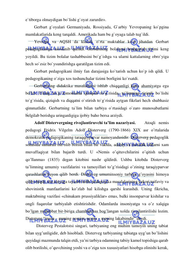  
 
e`tiborga olmaydigan bo`lishi g`oyat zarurdir». 
Gerbart g`oyalari Germaniyada, Rossiyada, G`arbiy Yevropaning ko`pgina 
mamlakatlarida keng tarqaldi. Amerikada ham bu g`oyaga talab tug`ildi. 
Yevropa va AQSH da klassik o`rta maktablar ko`p jihatdan Gerbart 
pedagogikasiga asoslanib qurildi. Gerbartning bolalarni boshqarish tizimi keng 
yoyildi. Bu tizim bolalar tashabbusini bo`g`ishga va ularni kattalarning obro`yiga 
hech so`zsiz bo`ysundirishga qaratilgan tizim edi.  
Gerbart pedagogikani ilmiy fan darajasiga ko`tarish uchun ko`p ish qildi. U 
pedagogikaning o`ziga xos tushunchalar tizimi borligini ko`rsatdi. 
Gerbartning didaktika masalalarini ishlab chiqqanligi katta ahamiyatga ega 
bo`ldi. Uning ko`p tomonlama qiziqish to`g`risida, ta`limning tizimli bo`lishi 
to`g`risida, qiziqish va diqqatni o`stirish to`g`risida aytgan fikrlari hech shubhasiz 
qimmatlidir. Gerbartning ta`lim bilan tarbiya o`rtasidagi o`zaro munosabatlarni 
belgilab berishga uringanligiga ijobiy baho bersa arziydi. 
Adolf Distervergning rivojlantiruvchi ta’lim nazariyasi.  
Atoqli nemis 
pedagogi Fridrix Vilgelm Adolf Disterverg (1790-1866) XIX asr o’rtalarida 
demokratik pedagogikaning taraqqiyparvar namoyandasidir. Disterverg pedagoglik 
sohasida samarali ish olib borish bilan bir vaktda, adabiy va metodik ishlarni xam 
muvaffaqiyat bilan bajarib turdi. U «Nemis o’qituvchilarini o’qitish uchun 
qo’llanma» (1835) degan kitobini nashr qildirdi. Ushbu kitobda Disterverg 
ta’limning umumiy vazifalarini va tamoyillari to’g’risidagi o’zining taraqiyparvar 
qarashlarini bayon qilib berdi. Disterveg umuminsoniy tarbiya g’oyasini himoya 
qilib chiqdi, shu ideyaga tayanib turib, pedagogika masalalarining yukori toifaviy va 
shovinistik manfaatlarini ko’zlab hal kilishga qarshi kurashdi. Uning fikricha, 
maktabning vazifasi «chinakam prussiyaliklar» emas, balki insonparvar kishilar va 
ongli fuqarolar tarbiyalab etishtirishdir. Odamlarda insoniyatga va o’z xalqiga 
bo’lgan muhabbat bir-biriga chambarchas bog’langan xolda rivojlantirilishi lozim. 
Disterveg “inson – mening nomim, nemis – mening lakabimdir” deydi. 
 Disterveg Pestalotstsi singari, tarbiyaning eng muhim tamoyili uning tabiat 
bilan uyg’unligidir, deb hisobladi. Disterveg tarbiyaning tabiatga uyg’un bo’lishini 
quyidagi mazmunda talqin etdi, ya’ni tarbiya odamning tabiiy kamol topishiga qarab 
olib borilishi, o’quvchining yoshi va o’ziga xos xususiyatlari hisobga olinishi kerak, 
