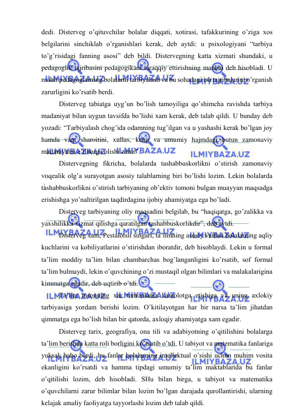  
 
dedi. Disterveg o’qituvchilar bolalar diqqati, xotirasi, tafakkurining o’ziga xos 
belgilarini sinchiklab o’rganishlari kerak, deb aytdi: u psixologiyani “tarbiya 
to’g’risidagi fanning asosi” deb bildi. Distervegning katta xizmati shundaki, u 
pedagoglik tajribasini pedagogikani taraqqiy ettirishning manbai deb hisobladi. U 
mohir pedagoglarning bolalarni tarbiyalash va bu sohadagi ish tajribalarini o’rganish 
zarurligini ko’rsatib berdi. 
 Disterveg tabiatga uyg’un bo’lish tamoyiliga qo’shimcha ravishda tarbiya 
madaniyat bilan uygun tavsifda bo’lishi xam kerak, deb talab qildi. U bunday deb 
yozadi: “Tarbiyalash chog’ida odamning tug’ilgan va u yashashi kerak bo’lgan joy 
hamda vaqt sharoitini, xullas, keng va umumiy hajmdagi butun zamonaviy 
madaniyatni e’tiborga olishi zarur”. 
 Distervegning fikricha, bolalarda tashabbuskorlikni o’stirish zamonaviy 
voqealik olg’a surayotgan asosiy talablarning biri bo’lishi lozim. Lekin bolalarda 
tashabbuskorlikni o’stirish tarbiyaning ob’ektiv tomoni bulgan muayyan maqsadga 
erishishga yo’naltirilgan taqdirdagina ijobiy ahamiyatga ega bo’ladi. 
 Disterveg tarbiyaning oliy maqsadini belgilab, bu “haqiqatga, go’zalikka va 
yaxshilikka xizmat qilishga qaratilgan tashabbuskorlikdir”, deb aytdi.  
 Disterveg xam, Pestalotsii singari, ta’limning asosiy vaifasi bolalarning aqliy 
kuchlarini va kobiliyatlarini o’stirishdan iboratdir, deb hisoblaydi. Lekin u formal 
ta’lim moddiy ta’lim bilan chambarchas bog’langanligini ko’rsatib, sof formal 
ta’lim bulmaydi, lekin o’quvchining o’zi mustaqil olgan bilimlari va malakalarigina 
kimmatga egadir, deb uqtirib o’tdi. 
 Ta’lim insonning xar tomonlama kamolotga etishiga va uning axlokiy 
tarbiyasiga yordam berishi lozim. O’kitilayotgan har bir narsa ta’lim jihatdan 
qimmatga ega bo’lish bilan bir qatorda, axloqiy ahamiyatga xam egadir. 
 Disterveg tarix, geografiya, ona tili va adabiyotning o’qitilishini bolalarga 
ta’lim berishda katta roli borligini ko’rsatib o’tdi. U tabiyot va matematika fanlariga 
yuksak baho berdi, bu fanlar bolalarning intellektual o’sishi uchun muhim vosita 
ekanligini ko’rsatdi va hamma tipdagi umumiy ta’lim maktablarida bu fanlar 
o’qitilishi lozim, deb hisobladi. SHu bilan birga, u tabiyot va matematika 
o’quvchilarni zarur bilimlar bilan lozim bo’lgan darajada qurollantirishi, ularning 
kelajak amaliy faoliyatga tayyorlashi lozim deb talab qildi. 
