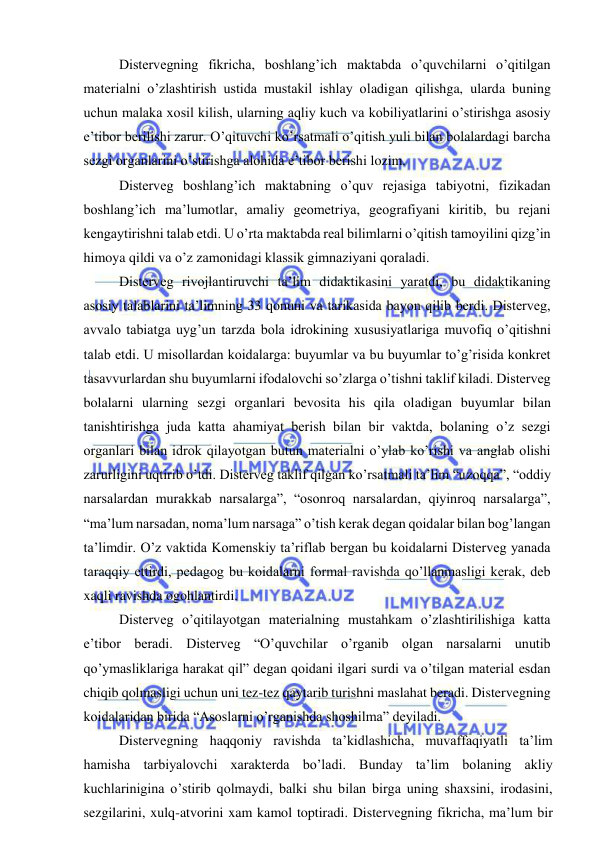  
 
 Distervegning fikricha, boshlang’ich maktabda o’quvchilarni o’qitilgan 
materialni o’zlashtirish ustida mustakil ishlay oladigan qilishga, ularda buning 
uchun malaka xosil kilish, ularning aqliy kuch va kobiliyatlarini o’stirishga asosiy 
e’tibor berilishi zarur. O’qituvchi ko’rsatmali o’qitish yuli bilan bolalardagi barcha 
sezgi organlarini o’stirishga alohida e’tibor berishi lozim. 
 Disterveg boshlang’ich maktabning o’quv rejasiga tabiyotni, fizikadan 
boshlang’ich ma’lumotlar, amaliy geometriya, geografiyani kiritib, bu rejani 
kengaytirishni talab etdi. U o’rta maktabda real bilimlarni o’qitish tamoyilini qizg’in 
himoya qildi va o’z zamonidagi klassik gimnaziyani qoraladi. 
 Disterveg rivojlantiruvchi ta’lim didaktikasini yaratdi, bu didaktikaning 
asosiy talablarini ta’limning 33 qonuni va tarikasida bayon qilib berdi. Disterveg, 
avvalo tabiatga uyg’un tarzda bola idrokining xususiyatlariga muvofiq o’qitishni 
talab etdi. U misollardan koidalarga: buyumlar va bu buyumlar to’g’risida konkret 
tasavvurlardan shu buyumlarni ifodalovchi so’zlarga o’tishni taklif kiladi. Disterveg 
bolalarni ularning sezgi organlari bevosita his qila oladigan buyumlar bilan 
tanishtirishga juda katta ahamiyat berish bilan bir vaktda, bolaning o’z sezgi 
organlari bilan idrok qilayotgan butun materialni o’ylab ko’rishi va anglab olishi 
zarurligini uqtirib o’tdi. Disterveg taklif qilgan ko’rsatmali ta’lim “uzoqqa”, “oddiy 
narsalardan murakkab narsalarga”, “osonroq narsalardan, qiyinroq narsalarga”, 
“ma’lum narsadan, noma’lum narsaga” o’tish kerak degan qoidalar bilan bog’langan 
ta’limdir. O’z vaktida Komenskiy ta’riflab bergan bu koidalarni Disterveg yanada 
taraqqiy ettirdi, pedagog bu koidalarni formal ravishda qo’llanmasligi kerak, deb 
xaqli ravishda ogohlantirdi. 
 Disterveg o’qitilayotgan materialning mustahkam o’zlashtirilishiga katta 
e’tibor beradi. Disterveg “O’quvchilar o’rganib olgan narsalarni unutib 
qo’ymasliklariga harakat qil” degan qoidani ilgari surdi va o’tilgan material esdan 
chiqib qolmasligi uchun uni tez-tez qaytarib turishni maslahat beradi. Distervegning 
koidalaridan birida “Asoslarni o’rganishda shoshilma” deyiladi.  
 Distervegning haqqoniy ravishda ta’kidlashicha, muvaffaqiyatli ta’lim 
hamisha tarbiyalovchi xarakterda bo’ladi. Bunday ta’lim bolaning akliy 
kuchlarinigina o’stirib qolmaydi, balki shu bilan birga uning shaxsini, irodasini, 
sezgilarini, xulq-atvorini xam kamol toptiradi. Distervegning fikricha, ma’lum bir 
