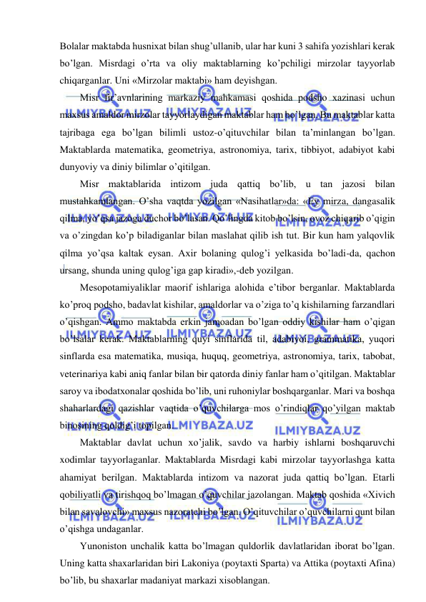  
 
Bolalar maktabda husnixat bilan shug’ullanib, ular har kuni 3 sahifa yozishlari kerak 
bo’lgan. Misrdagi o’rta va oliy maktablarning ko’pchiligi mirzolar tayyorlab 
chiqarganlar. Uni «Mirzolar maktabi» ham deyishgan. 
Misr fir’avnlarining markaziy mahkamasi qoshida podsho xazinasi uchun 
maxsus amaldor mirzolar tayyorlaydigan maktablar ham bo’lgan. Bu maktablar katta 
tajribaga ega bo’lgan bilimli ustoz-o’qituvchilar bilan ta’minlangan bo’lgan. 
Maktablarda matematika, geometriya, astronomiya, tarix, tibbiyot, adabiyot kabi 
dunyoviy va diniy bilimlar o’qitilgan. 
Misr maktablarida intizom juda qattiq bo’lib, u tan jazosi bilan 
mustahkamlangan. O’sha vaqtda yozilgan «Nasihatlar»da: «Ey mirza, dangasalik 
qilma, yo’qsa jazoga duchor bo’lasan. Qo’lingda kitob bo’lsin, ovoz chiqarib o’qigin 
va o’zingdan ko’p biladiganlar bilan maslahat qilib ish tut. Bir kun ham yalqovlik 
qilma yo’qsa kaltak eysan. Axir bolaning qulog’i yelkasida bo’ladi-da, qachon 
ursang, shunda uning qulog’iga gap kiradi»,-deb yozilgan. 
Mesopotamiyaliklar maorif ishlariga alohida e’tibor berganlar. Maktablarda 
ko’proq podsho, badavlat kishilar, amaldorlar va o’ziga to’q kishilarning farzandlari 
o’qishgan. Ammo maktabda erkin jamoadan bo’lgan oddiy kishilar ham o’qigan 
bo’lsalar kerak. Maktablarning quyi sinflarida til, adabiyoi, grammatika, yuqori 
sinflarda esa matematika, musiqa, huquq, geometriya, astronomiya, tarix, tabobat, 
veterinariya kabi aniq fanlar bilan bir qatorda diniy fanlar ham o’qitilgan. Maktablar 
saroy va ibodatxonalar qoshida bo’lib, uni ruhoniylar boshqarganlar. Mari va boshqa 
shaharlardagi qazishlar vaqtida o’quvchilarga mos o’rindiqlar qo’yilgan maktab 
binosining qoldig’i topilgan. 
Maktablar davlat uchun xo’jalik, savdo va harbiy ishlarni boshqaruvchi 
xodimlar tayyorlaganlar. Maktablarda Misrdagi kabi mirzolar tayyorlashga katta 
ahamiyat berilgan. Maktablarda intizom va nazorat juda qattiq bo’lgan. Etarli 
qobiliyatli va tirishqoq bo’lmagan o’quvchilar jazolangan. Maktab qoshida «Xivich 
bilan savalovchi» maxsus nazoratchi bo’lgan. O’qituvchilar o’quvchilarni qunt bilan 
o’qishga undaganlar. 
Yunoniston unchalik katta bo’lmagan quldorlik davlatlaridan iborat bo’lgan. 
Uning katta shaxarlaridan biri Lakoniya (poytaxti Sparta) va Attika (poytaxti Afina) 
bo’lib, bu shaxarlar madaniyat markazi xisoblangan. 
