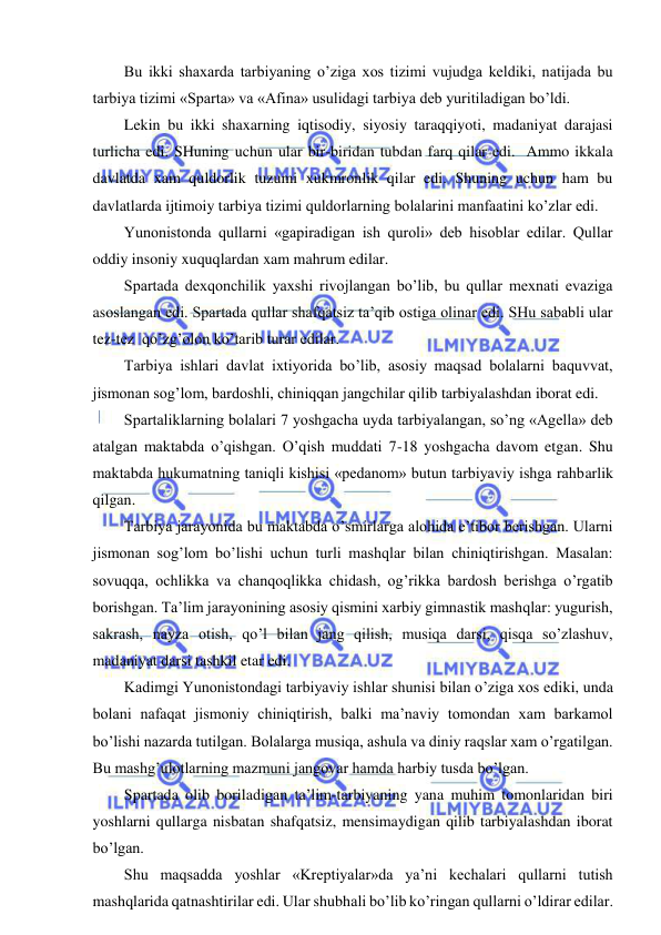  
 
Bu ikki shaxarda tarbiyaning o’ziga xos tizimi vujudga keldiki, natijada bu 
tarbiya tizimi «Sparta» va «Afina» usulidagi tarbiya deb yuritiladigan bo’ldi. 
Lekin bu ikki shaxarning iqtisodiy, siyosiy taraqqiyoti, madaniyat darajasi 
turlicha edi. SHuning uchun ular bir-biridan tubdan farq qilar edi.  Ammo ikkala 
davlatda xam quldorlik tuzumi xukmronlik qilar edi. Shuning uchun ham bu 
davlatlarda ijtimoiy tarbiya tizimi quldorlarning bolalarini manfaatini ko’zlar edi. 
Yunonistonda qullarni «gapiradigan ish quroli» deb hisoblar edilar. Qullar 
oddiy insoniy xuquqlardan xam mahrum edilar. 
Spartada dexqonchilik yaxshi rivojlangan bo’lib, bu qullar mexnati evaziga 
asoslangan edi. Spartada qullar shafqatsiz ta’qib ostiga olinar edi. SHu sababli ular 
tez-tez  qo’zg’olon ko’tarib turar edilar. 
Tarbiya ishlari davlat ixtiyorida bo’lib, asosiy maqsad bolalarni baquvvat, 
jismonan sog’lom, bardoshli, chiniqqan jangchilar qilib tarbiyalashdan iborat edi. 
Spartaliklarning bolalari 7 yoshgacha uyda tarbiyalangan, so’ng «Agella» deb 
atalgan maktabda o’qishgan. O’qish muddati 7-18 yoshgacha davom etgan. Shu 
maktabda hukumatning taniqli kishisi «pedanom» butun tarbiyaviy ishga rahbarlik 
qilgan. 
Tarbiya jarayonida bu maktabda o’smirlarga alohida e’tibor berishgan. Ularni 
jismonan sog’lom bo’lishi uchun turli mashqlar bilan chiniqtirishgan. Masalan: 
sovuqqa, ochlikka va chanqoqlikka chidash, og’rikka bardosh berishga o’rgatib 
borishgan. Ta’lim jarayonining asosiy qismini xarbiy gimnastik mashqlar: yugurish, 
sakrash, nayza otish, qo’l bilan jang qilish, musiqa darsi, qisqa so’zlashuv, 
madaniyat darsi tashkil etar edi. 
Kadimgi Yunonistondagi tarbiyaviy ishlar shunisi bilan o’ziga xos ediki, unda 
bolani nafaqat jismoniy chiniqtirish, balki ma’naviy tomondan xam barkamol 
bo’lishi nazarda tutilgan. Bolalarga musiqa, ashula va diniy raqslar xam o’rgatilgan. 
Bu mashg’ulotlarning mazmuni jangovar hamda harbiy tusda bo’lgan. 
Spartada olib boriladigan ta’lim-tarbiyaning yana muhim tomonlaridan biri 
yoshlarni qullarga nisbatan shafqatsiz, mensimaydigan qilib tarbiyalashdan iborat 
bo’lgan. 
Shu maqsadda yoshlar «Kreptiyalar»da ya’ni kechalari qullarni tutish 
mashqlarida qatnashtirilar edi. Ular shubhali bo’lib ko’ringan qullarni o’ldirar edilar. 
