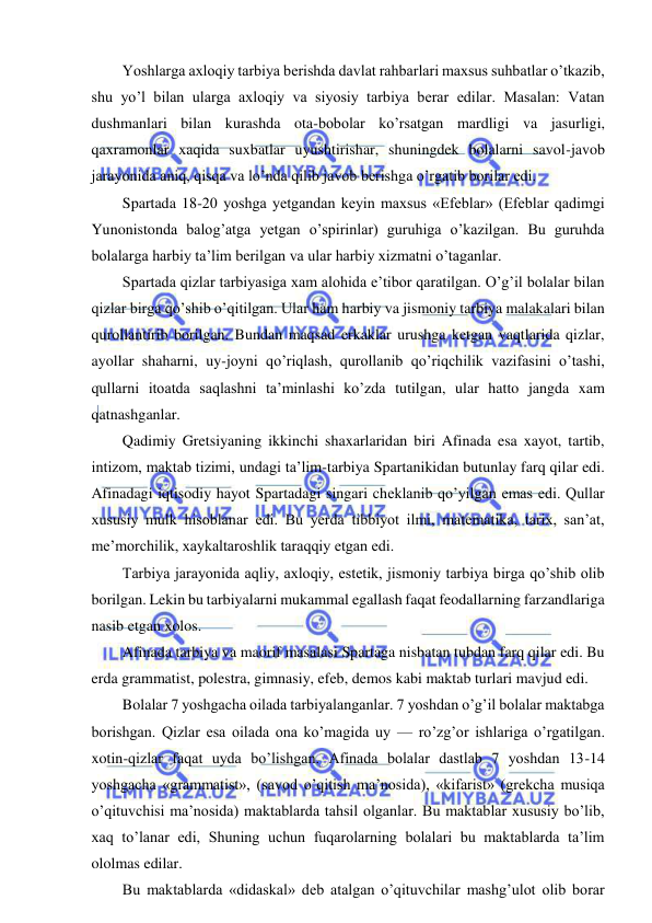  
 
Yoshlarga axloqiy tarbiya berishda davlat rahbarlari maxsus suhbatlar o’tkazib, 
shu yo’l bilan ularga axloqiy va siyosiy tarbiya berar edilar. Masalan: Vatan 
dushmanlari bilan kurashda ota-bobolar ko’rsatgan mardligi va jasurligi, 
qaxramonlar xaqida suxbatlar uyushtirishar, shuningdek bolalarni savol-javob 
jarayonida aniq, qisqa va lo’nda qilib javob berishga o’rgatib borilar edi. 
Spartada 18-20 yoshga yetgandan keyin maxsus «Efeblar» (Efeblar qadimgi 
Yunonistonda balog’atga yetgan o’spirinlar) guruhiga o’kazilgan. Bu guruhda 
bolalarga harbiy ta’lim berilgan va ular harbiy xizmatni o’taganlar. 
Spartada qizlar tarbiyasiga xam alohida e’tibor qaratilgan. O’g’il bolalar bilan 
qizlar birga qo’shib o’qitilgan. Ular ham harbiy va jismoniy tarbiya malakalari bilan 
qurollantirib borilgan. Bundan maqsad erkaklar urushga ketgan vaqtlarida qizlar, 
ayollar shaharni, uy-joyni qo’riqlash, qurollanib qo’riqchilik vazifasini o’tashi, 
qullarni itoatda saqlashni ta’minlashi ko’zda tutilgan, ular hatto jangda xam 
qatnashganlar. 
Qadimiy Gretsiyaning ikkinchi shaxarlaridan biri Afinada esa xayot, tartib, 
intizom, maktab tizimi, undagi ta’lim-tarbiya Spartanikidan butunlay farq qilar edi. 
Afinadagi iqtisodiy hayot Spartadagi singari cheklanib qo’yilgan emas edi. Qullar 
xususiy mulk hisoblanar edi. Bu yerda tibbiyot ilmi, matematika, tarix, san’at, 
me’morchilik, xaykaltaroshlik taraqqiy etgan edi. 
Tarbiya jarayonida aqliy, axloqiy, estetik, jismoniy tarbiya birga qo’shib olib 
borilgan. Lekin bu tarbiyalarni mukammal egallash faqat feodallarning farzandlariga 
nasib etgan xolos. 
Afinada tarbiya va maorif masalasi Spartaga nisbatan tubdan farq qilar edi. Bu 
erda grammatist, polestra, gimnasiy, efeb, demos kabi maktab turlari mavjud edi. 
Bolalar 7 yoshgacha oilada tarbiyalanganlar. 7 yoshdan o’g’il bolalar maktabga 
borishgan. Qizlar esa oilada ona ko’magida uy — ro’zg’or ishlariga o’rgatilgan. 
xotin-qizlar faqat uyda bo’lishgan. Afinada bolalar dastlab 7 yoshdan 13-14 
yoshgacha «grammatist», (savod o’qitish ma’nosida), «kifarist» (grekcha musiqa 
o’qituvchisi ma’nosida) maktablarda tahsil olganlar. Bu maktablar xususiy bo’lib, 
xaq to’lanar edi, Shuning uchun fuqarolarning bolalari bu maktablarda ta’lim 
ololmas edilar. 
Bu maktablarda «didaskal» deb atalgan o’qituvchilar mashg’ulot olib borar 
