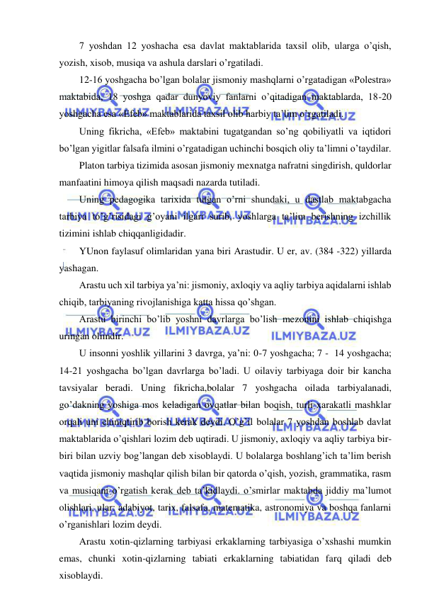  
 
7 yoshdan 12 yoshacha esa davlat maktablarida taxsil olib, ularga o’qish, 
yozish, xisob, musiqa va ashula darslari o’rgatiladi. 
12-16 yoshgacha bo’lgan bolalar jismoniy mashqlarni o’rgatadigan «Polestra» 
maktabida, 18 yoshga qadar dunyoviy fanlarni o’qitadigan maktablarda, 18-20 
yoshgacha esa «Efeb» maktablarida taxsil olib harbiy ta’lim o’rgatiladi. 
Uning fikricha, «Efeb» maktabini tugatgandan so’ng qobiliyatli va iqtidori 
bo’lgan yigitlar falsafa ilmini o’rgatadigan uchinchi bosqich oliy ta’limni o’taydilar. 
Platon tarbiya tizimida asosan jismoniy mexnatga nafratni singdirish, quldorlar 
manfaatini himoya qilish maqsadi nazarda tutiladi. 
Uning pedagogika tarixida tutgan o’rni shundaki, u dastlab maktabgacha 
tarbiya to’g’risidagi g’oyani ilgari surib, yoshlarga ta’lim berishning izchillik 
tizimini ishlab chiqqanligidadir. 
YUnon faylasuf olimlaridan yana biri Arastudir. U er, av. (384 -322) yillarda 
yashagan. 
Arastu uch xil tarbiya ya’ni: jismoniy, axloqiy va aqliy tarbiya aqidalarni ishlab 
chiqib, tarbiyaning rivojlanishiga katta hissa qo’shgan. 
Arastu birinchi bo’lib yoshni davrlarga bo’lish mezonini ishlab chiqishga 
uringan olimdir. 
U insonni yoshlik yillarini 3 davrga, ya’ni: 0-7 yoshgacha; 7 -  14 yoshgacha; 
14-21 yoshgacha bo’lgan davrlarga bo’ladi. U oilaviy tarbiyaga doir bir kancha 
tavsiyalar beradi. Uning fikricha,bolalar 7 yoshgacha oilada tarbiyalanadi, 
go’dakning yoshiga mos keladigan ovqatlar bilan boqish, turli xarakatli mashklar 
orqali uni chiniqtirib borish kerak deydi. O’g’il bolalar 7 yoshdan boshlab davlat 
maktablarida o’qishlari lozim deb uqtiradi. U jismoniy, axloqiy va aqliy tarbiya bir-
biri bilan uzviy bog’langan deb xisoblaydi. U bolalarga boshlang’ich ta’lim berish 
vaqtida jismoniy mashqlar qilish bilan bir qatorda o’qish, yozish, grammatika, rasm 
va musiqani o’rgatish kerak deb ta’kidlaydi. o’smirlar maktabda jiddiy ma’lumot 
olishlari, ular: adabiyot, tarix, falsafa, matematika, astronomiya va boshqa fanlarni 
o’rganishlari lozim deydi. 
Arastu xotin-qizlarning tarbiyasi erkaklarning tarbiyasiga o’xshashi mumkin 
emas, chunki xotin-qizlarning tabiati erkaklarning tabiatidan farq qiladi deb 
xisoblaydi. 
