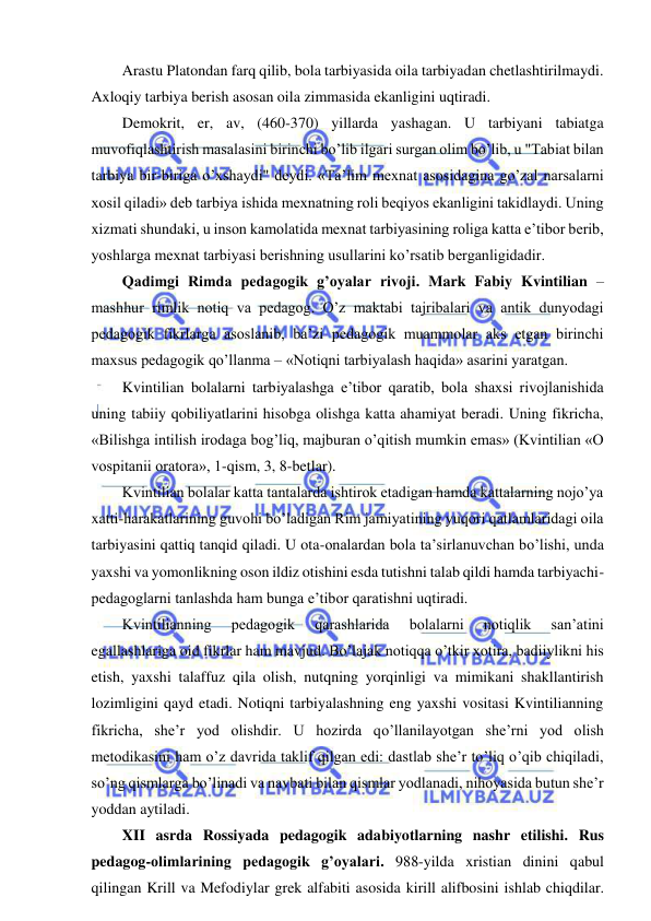  
 
Arastu Platondan farq qilib, bola tarbiyasida oila tarbiyadan chetlashtirilmaydi. 
Axloqiy tarbiya berish asosan oila zimmasida ekanligini uqtiradi. 
Demokrit, er, av, (460-370) yillarda yashagan. U tarbiyani tabiatga 
muvofiqlashtirish masalasini birinchi bo’lib ilgari surgan olim bo’lib, u "Tabiat bilan 
tarbiya bir-biriga o’xshaydi" deydi. «Ta’lim mexnat asosidagina go’zal narsalarni 
xosil qiladi» deb tarbiya ishida mexnatning roli beqiyos ekanligini takidlaydi. Uning 
xizmati shundaki, u inson kamolatida mexnat tarbiyasining roliga katta e’tibor berib, 
yoshlarga mexnat tarbiyasi berishning usullarini ko’rsatib berganligidadir. 
Qadimgi Rimda pedagogik g’oyalar rivoji. Mark Fabiy Kvintilian – 
mashhur rimlik notiq va pedagog. O’z maktabi tajribalari va antik dunyodagi 
pedagogik fikrlarga asoslanib, ba’zi pedagogik muammolar aks etgan birinchi 
maxsus pedagogik qo’llanma – «Notiqni tarbiyalash haqida» asarini yaratgan. 
Kvintilian bolalarni tarbiyalashga e’tibor qaratib, bola shaxsi rivojlanishida 
uning tabiiy qobiliyatlarini hisobga olishga katta ahamiyat beradi. Uning fikricha, 
«Bilishga intilish irodaga bog’liq, majburan o’qitish mumkin emas» (Kvintilian «O 
vospitanii oratora», 1-qism, 3, 8-betlar).  
Kvintilian bolalar katta tantalarda ishtirok etadigan hamda kattalarning nojo’ya 
xatti-harakatlarining guvohi bo’ladigan Rim jamiyatining yuqori qatlamlaridagi oila 
tarbiyasini qattiq tanqid qiladi. U ota-onalardan bola ta’sirlanuvchan bo’lishi, unda 
yaxshi va yomonlikning oson ildiz otishini esda tutishni talab qildi hamda tarbiyachi-
pedagoglarni tanlashda ham bunga e’tibor qaratishni uqtiradi.  
Kvintilianning 
pedagogik 
qarashlarida 
bolalarni 
notiqlik 
san’atini 
egallashlariga oid fikrlar ham mavjud. Bo’lajak notiqqa o’tkir xotira, badiiylikni his 
etish, yaxshi talaffuz qila olish, nutqning yorqinligi va mimikani shakllantirish 
lozimligini qayd etadi. Notiqni tarbiyalashning eng yaxshi vositasi Kvintilianning 
fikricha, she’r yod olishdir. U hozirda qo’llanilayotgan she’rni yod olish 
metodikasini ham o’z davrida taklif qilgan edi: dastlab she’r to’liq o’qib chiqiladi, 
so’ng qismlarga bo’linadi va navbati bilan qismlar yodlanadi, nihoyasida butun she’r 
yoddan aytiladi.  
XII asrda Rossiyada pedagogik adabiyotlarning nashr etilishi. Rus 
pedagog-olimlarining pedagogik g’oyalari. 988-yilda xristian dinini qabul 
qilingan Krill va Mefodiylar grek alfabiti asosida kirill alifbosini ishlab chiqdilar. 
