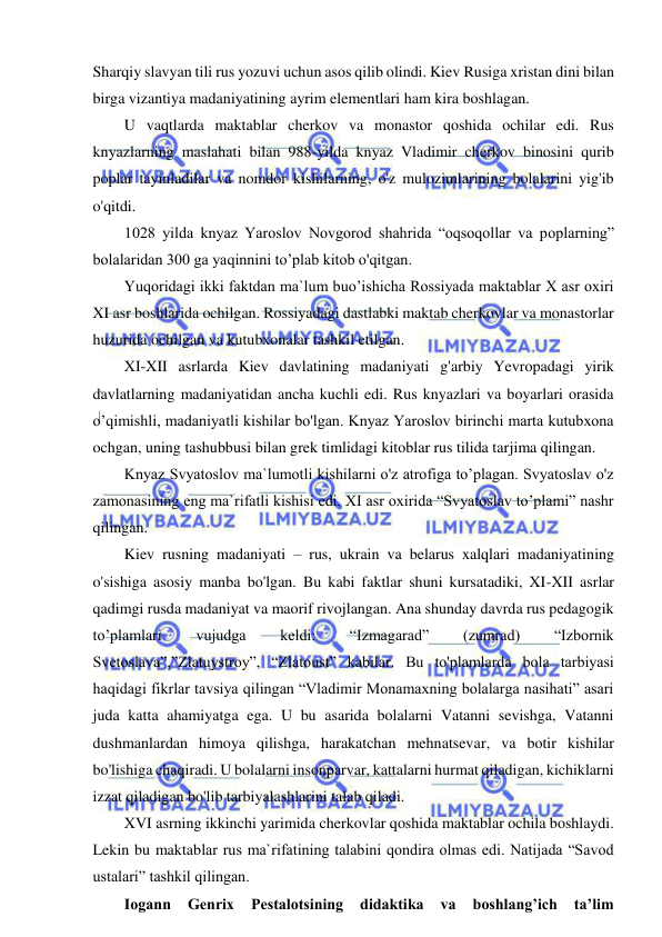  
 
Sharqiy slavyan tili rus yozuvi uchun asos qilib olindi. Kiev Rusiga xristan dini bilan 
birga vizantiya madaniyatining ayrim elementlari ham kira boshlagan. 
U vaqtlarda maktablar cherkov va monastor qoshida ochilar edi. Rus 
knyazlarning maslahati bilan 988-yilda knyaz Vladimir cherkov binosini qurib 
poplar tayinladilar va nomdor kishilarning, o'z mulozimlarining bolalarini yig'ib 
o'qitdi.  
1028 yilda knyaz Yaroslov Novgorod shahrida “oqsoqollar va poplarning” 
bolalaridan 300 ga yaqinnini to’plab kitob o'qitgan. 
Yuqoridagi ikki faktdan ma`lum buo’ishicha Rossiyada maktablar X asr oxiri 
XI asr boshlarida ochilgan. Rossiyadagi dastlabki maktab cherkovlar va monastorlar 
huzurida ochilgan va kutubxonalar tashkil etilgan.  
XI-XII asrlarda Kiev davlatining madaniyati g'arbiy Yevropadagi yirik 
davlatlarning madaniyatidan ancha kuchli edi. Rus knyazlari va boyarlari orasida 
o’qimishli, madaniyatli kishilar bo'lgan. Knyaz Yaroslov birinchi marta kutubxona 
ochgan, uning tashubbusi bilan grek timlidagi kitoblar rus tilida tarjima qilingan. 
Knyaz Svyatoslov ma`lumotli kishilarni o'z atrofiga to’plagan. Svyatoslav o'z 
zamonasining eng ma`rifatli kishisi edi. XI asr oxirida “Svyatoslav to’plami” nashr 
qilingan. 
Kiev rusning madaniyati – rus, ukrain va belarus xalqlari madaniyatining 
o'sishiga asosiy manba bo'lgan. Bu kabi faktlar shuni kursatadiki, XI-XII asrlar 
qadimgi rusda madaniyat va maorif rivojlangan. Ana shunday davrda rus pedagogik 
to’plamlari 
vujudga 
keldi: 
“Izmagarad” 
(zumrad) 
“Izbornik 
Svetoslava”,”Zlatuystroy”, “Zlatoust” kabilar. Bu to'plamlarda bola tarbiyasi 
haqidagi fikrlar tavsiya qilingan “Vladimir Monamaxning bolalarga nasihati” asari 
juda katta ahamiyatga ega. U bu asarida bolalarni Vatanni sevishga, Vatanni 
dushmanlardan himoya qilishga, harakatchan mehnatsevar, va botir kishilar 
bo'lishiga chaqiradi. U bolalarni insonparvar, kattalarni hurmat qiladigan, kichiklarni 
izzat qiladigan bo'lib tarbiyalashlarini talab qiladi. 
XVI asrning ikkinchi yarimida cherkovlar qoshida maktablar ochila boshlaydi. 
Lekin bu maktablar rus ma`rifatining talabini qondira olmas edi. Natijada “Savod 
ustalari” tashkil qilingan.  
Iogann 
Genrix 
Pestalotsining 
didaktika 
va 
boshlang’ich 
ta’lim 
