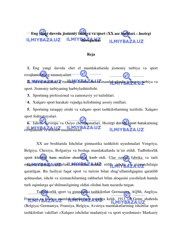  
 
 
 
Eng yangi davrda jismoniy tarbiya va sport (XX asr boshlari – hozirgi 
davrgacha) 
 
Reja 
 
1. Eng yangi davrda chet el mamlakatlarida jismoniy tarbiya va sport 
rivojlanishining xususiyatlari.  
2. Jahon urushlari o‘rtasidagi davrda chet el mamlakatlarda jismoniy tarbiya va 
sport. Jismoniy tarbiyaning harbiylashtirilishi.  
3. Sportning professional va zamonaviy yo‘nalishlari.  
4. Xalqaro sport harakati vujudga kelishining asosiy omillari.  
5. Sportning taraqqiy etishi va xalqaro sport tashkilotlarining tuzilishi. Xalqaro 
sport federatsiyalari.  
6. Jahon, Yevropa va Osiyo chempionatlari. Hozirgi davrda sport harakatining 
rivojlanishi va dolzarb muammolari. 
 
XX asr boshlarida Ishchilar gimnastika tashkiloti uyushmalari Vengriya, 
Belgiya, Chexiya, Bolgariya va boshqa mamlakatlarda ta’sis etildi. Tadbirkorlik 
sport klublari ham muhim ahamiyat kasb etdi. Ular zavod, fabrika va turli 
muassasalarning rahbarlari tomonidan tashkil etilib, ishchi va xizmatchilaiga 
qaratilgan. Bu faoliyat faqat sport va turizm bilan shug‘ullanishgagina qaratilib 
qolmasdan, ishchi va xizmatchilarning rahbarlari bilan aloqasini yaxshilash hamda 
turli oqimlarga qo‘shilmasligining oldini olishni ham nazarda tutgan. 
Tadbirkorlik sport va gimnastika tashkilotlari Germaniya, AQSh, Angliya, 
Fransiya va boshqa mamlakatlarda ham vujudga keldi. 1913 yil Gente shahrida 
(Belgiya) Germaniya, Fransiya, Belgiya, Avstriya mamlakatlarining ishchilar sport 
tashkilotlari vakillari «Xalqaro ishchilar madaniyat va sport uyushmasi» Markaziy 
