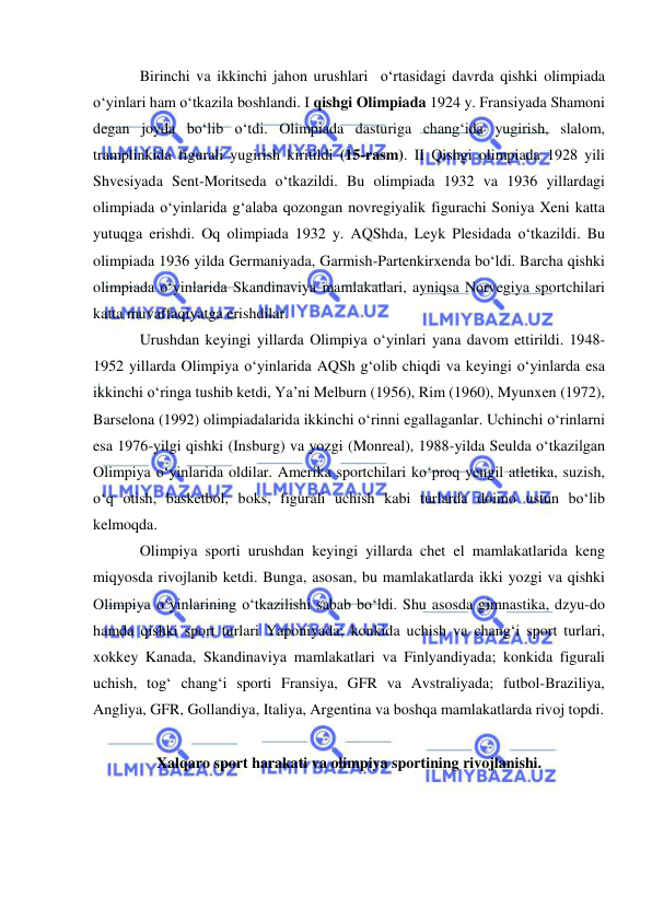  
 
Birinchi va ikkinchi jahon urushlari  o‘rtasidagi davrda qishki olimpiada 
o‘yinlari ham o‘tkazila boshlandi. I qishgi Olimpiada 1924 y. Fransiyada Shamoni 
degan joyda bo‘lib o‘tdi. Olimpiada dasturiga chang‘ida yugirish, slalom, 
tramplinkida figurali yugirish kiritildi (15-rasm). II Qishgi olimpiada 1928 yili 
Shvesiyada Sent-Moritseda o‘tkazildi. Bu olimpiada 1932 va 1936 yillardagi 
olimpiada o‘yinlarida g‘alaba qozongan novregiyalik figurachi Soniya Xeni katta 
yutuqga erishdi. Oq olimpiada 1932 y. AQShda, Leyk Plesidada o‘tkazildi. Bu 
olimpiada 1936 yilda Germaniyada, Garmish-Partenkirxenda bo‘ldi. Barcha qishki 
olimpiada o‘yinlarida Skandinaviya mamlakatlari, ayniqsa Norvegiya sportchilari 
katta muvaffaqiyatga erishdilar. 
Urushdan keyingi yillarda Olimpiya o‘yinlari yana davom ettirildi. 1948-
1952 yillarda Olimpiya o‘yinlarida AQSh g‘olib chiqdi va keyingi o‘yinlarda esa 
ikkinchi o‘ringa tushib ketdi, Ya’ni Melburn (1956), Rim (1960), Myunxen (1972), 
Barselona (1992) olimpiadalarida ikkinchi o‘rinni egallaganlar. Uchinchi o‘rinlarni 
esa 1976-yilgi qishki (Insburg) va yozgi (Monreal), 1988-yilda Seulda o‘tkazilgan 
Olimpiya o‘yinlarida oldilar. Amerika sportchilari ko‘proq yengil atletika, suzish, 
o‘q otish, basketbol, boks, figurali uchish kabi turlarda doimo ustun bo‘lib 
kelmoqda. 
Olimpiya sporti urushdan keyingi yillarda chet el mamlakatlarida keng 
miqyosda rivojlanib ketdi. Bunga, asosan, bu mamlakatlarda ikki yozgi va qishki 
Olimpiya o‘yinlarining o‘tkazilishi sabab bo‘ldi. Shu asosda gimnastika, dzyu-do 
hamda qishki sport turlari Yaponiyada; konkida uchish va chang‘i sport turlari, 
xokkey Kanada, Skandinaviya mamlakatlari va Finlyandiyada; konkida figurali 
uchish, tog‘ chang‘i sporti Fransiya, GFR va Avstraliyada; futbol-Braziliya, 
Angliya, GFR, Gollandiya, Italiya, Argentina va boshqa mamlakatlarda rivoj topdi. 
 
Xalqaro sport harakati va olimpiya sportining rivojlanishi. 
 
