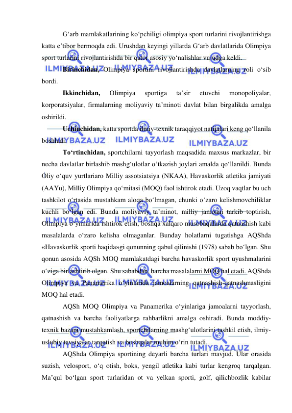  
 
G‘arb mamlakatlarining ko‘pchiligi olimpiya sport turlarini rivojlantirishga 
katta e’tibor bermoqda edi. Urushdan keyingi yillarda G‘arb davlatlarida Olimpiya 
sport turlarini rivojlantirishda bir qator asosiy yo‘nalishlar vujudga keldi. 
Birinchidan, Olimpiya sportini rivojlantirishda davlatlarning roli o‘sib 
bordi.  
Ikkinchidan, 
Olimpiya 
sportiga 
ta’sir 
etuvchi 
monopoliyalar, 
korporatsiyalar, firmalarning moliyaviy ta’minoti davlat bilan birgalikda amalga 
oshirildi.  
Uchinchidan, katta sportda ilmiy-texnik taraqqiyot natijalari keng qo‘llanila 
boshladi.  
To‘rtinchidan, sportchilarni tayyorlash maqsadida maxsus markazlar, bir 
necha davlatlar birlashib mashg‘ulotlar o‘tkazish joylari amalda qo‘llanildi. Bunda 
Oliy o‘quv yurtlariaro Milliy assotsiatsiya (NKAA), Havaskorlik atletika jamiyati 
(AAYu), Milliy Olimpiya qo‘mitasi (MOQ) faol ishtirok etadi. Uzoq vaqtlar bu uch 
tashkilot o‘rtasida mustahkam aloqa bo‘lmagan, chunki o‘zaro kelishmovchiliklar 
kuchli bo‘lgan edi. Bunda moliyaviy ta’minot, milliy jamoani tarkib toptirish, 
Olimpiya o‘yinlarida ishtirok etish, boshqa xalqaro musobaqalarda qatnashish kabi 
masalalarda o‘zaro kelisha olmaganlar. Bunday holatlarni tugatishga AQShda 
«Havaskorlik sporti haqida»gi qonunning qabul qilinishi (1978) sabab bo‘lgan. Shu 
qonun asosida AQSh MOQ mamlakatdagi barcha havaskorlik sport uyushmalarini 
o‘ziga birlashtirib olgan. Shu sababdan, barcha masalalarni MOQ hal etadi. AQShda 
Olimpiya va Panamerika o‘yinlarida jamoalarning qatnashish-qatnashmasligini 
MOQ hal etadi.  
AQSh MOQ Olimpiya va Panamerika o‘yinlariga jamoalarni tayyorlash, 
qatnashish va barcha faoliyatlarga rahbarlikni amalga oshiradi. Bunda moddiy-
texnik bazani mustahkamlash, sportchilarning mashg‘ulotlarini tashkil etish, ilmiy-
uslubiy tavsiyalar tarqatish va boshqalar muhim o‘rin tutadi. 
AQShda Olimpiya sportining deyarli barcha turlari mavjud. Ular orasida 
suzish, velosport, o‘q otish, boks, yengil atletika kabi turlar kengroq tarqalgan. 
Ma’qul bo‘lgan sport turlaridan ot va yelkan sporti, golf, qilichbozlik kabilar 
