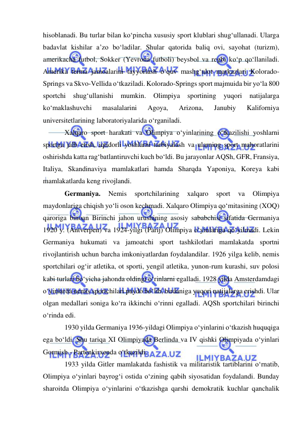  
 
hisoblanadi. Bu turlar bilan ko‘pincha xususiy sport klublari shug‘ullanadi. Ularga 
badavlat kishilar a’zo bo‘ladilar. Shular qatorida baliq ovi, sayohat (turizm), 
amerikacha futbol, Sokker (Yevrona futboli) beysbol va regbi ko‘p qo‘llaniladi. 
Amerika terma jamoalarini tayyorlash o‘quv mashg‘ulot markazlari Kolorado-
Springs va Skvo-Vellida o‘tkaziladi. Kolorado-Springs sport majmuida bir yo‘la 800 
sportchi shug‘ullanishi mumkin. Olimpiya sportining yuqori natijalarga 
ko‘maklashuvchi 
masalalarini 
Agoya, 
Arizona, 
Janubiy 
Kaliforniya 
universitetlarining laboratoriyalarida o‘rganiladi. 
Xalqaro sport harakati va Olimpiya o‘yinlarining o‘tkazilishi yoshlarni 
sportga jalb etish, iqtidorli yoshlarni tarbiyalash va ularning sport mahoratlarini 
oshirishda katta rag‘batlantiruvchi kuch bo‘ldi. Bu jarayonlar AQSh, GFR, Fransiya, 
Italiya, Skandinaviya mamlakatlari hamda Sharqda Yaponiya, Koreya kabi 
mamlakatlarda keng rivojlandi. 
Germaniya. 
Nemis 
sportchilarining 
xalqaro 
sport 
va 
Olimpiya 
maydonlariga chiqish yo‘li oson kechmadi. Xalqaro Olimpiya qo‘mitasining (XOQ) 
qaroriga binoan Birinchi jahon urushining asosiy sababchisi sifatida Germaniya 
1920 y. (Antverpen) va 1924-yilgi (Parij) Olimpiya o‘yinlariga qo‘yilmadi. Lekin 
Germaniya hukumati va jamoatchi sport tashkilotlari mamlakatda sportni 
rivojlantirish uchun barcha imkoniyatlardan foydalandilar. 1926 yilga kelib, nemis 
sportchilari og‘ir atletika, ot sporti, yengil atletika, yunon-rum kurashi, suv polosi 
kabi turlari bo‘yicha jahonda oldingi o‘rinlarni egalladi. 1928 yilda Amsterdamdagi 
o‘yinlarda nemis sportchilari paydo bo‘lib, birdaniga yuqori natijalarga erishdi. Ular 
olgan medallari soniga ko‘ra ikkinchi o‘rinni egalladi. AQSh sportchilari birinchi 
o‘rinda edi. 
1930 yilda Germaniya 1936-yildagi Olimpiya o‘yinlarini o‘tkazish huquqiga 
ega bo‘ldi. Shu tariqa XI Olimpiyada Berlinda va IV qishki Olimpiyada o‘yinlari 
Gormish - Partenkirxenda o‘tkazildi. 
1933 yilda Gitler mamlakatda fashistik va militaristik tartiblarini o‘rnatib, 
Olimpiya o‘yinlari bayrog‘i ostida o‘zining qabih siyosatidan foydalandi. Bunday 
sharoitda Olimpiya o‘yinlarini o‘tkazishga qarshi demokratik kuchlar qanchalik 
