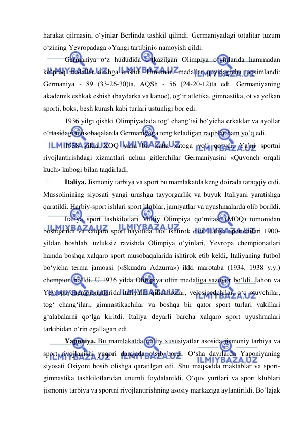  
 
harakat qilmasin, o‘yinlar Berlinda tashkil qilindi. Germaniyadagi totalitar tuzum 
o‘zining Yevropadaga «Yangi tartibini» namoyish qildi. 
Germaniya o‘z hududida o‘tkazilgan Olimpiya o‘yinlarida hammadan 
ko‘proq medallar olishga erishdi. Umuman, medallar quyidagicha taqsimlandi: 
Germaniya - 89 (33-26-30)ta, AQSh - 56 (24-20-12)ta edi. Germaniyaning 
akademik eshkak eshish (baydarka va kanoe), og‘ir atletika, gimnastika, ot va yelkan 
sporti, boks, besh kurash kabi turlari ustunligi bor edi.  
1936 yilgi qishki Olimpiyadada tog‘ chang‘isi bo‘yicha erkaklar va ayollar 
o‘rtasidagi musobaqalarda Germaniyaga teng keladigan raqiblar ham yo‘q edi.  
1938 yilda XOQ yana bir katta xatoga yo‘l qo‘ydi. Ya’ni sportni 
rivojlantirishdagi xizmatlari uchun gitlerchilar Germaniyasini «Quvonch orqali 
kuch» kubogi bilan taqdirladi. 
Italiya. Jismoniy tarbiya va sport bu mamlakatda keng doirada taraqqiy etdi. 
Mussolinining siyosati yangi urushga tayyorgarlik va buyuk Italiyani yaratishga 
qaratildi. Harbiy-sport ishlari sport klublar, jamiyatlar va uyushmalarda olib borildi. 
Italiya sport tashkilotlari Milliy Olimpiya qo‘mitasi (MOQ) tomonidan 
boshqarildi va xalqaro sport hayotida faol ishtirok etdi. Italiya sportchilari 1900-
yildan boshlab, uzluksiz ravishda Olimpiya o‘yinlari, Yevropa chempionatlari 
hamda boshqa xalqaro sport musobaqalarida ishtirok etib keldi, Italiyaning futbol 
bo‘yicha terma jamoasi («Skuadra Adzurra») ikki marotaba (1934, 1938 y.y.) 
chempion bo‘ldi. U 1936 yilda Olimpiya oltin medaliga sazovor bo‘ldi. Jahon va 
Yevropa chempionatlarida italiyalik qilichbozlar, velosipedchilar, o‘q otuvchilar, 
tog‘ chang‘ilari, gimnastikachilar va boshqa bir qator sport turlari vakillari 
g‘alabalarni qo‘lga kiritdi. Italiya deyarli barcha xalqaro sport uyushmalari 
tarkibidan o‘rin egallagan edi. 
Yaponiya. Bu mamlakatda milliy xususiyatlar asosida jismoniy tarbiya va 
sport rivojlanishi yuqori darajada o‘sib bordi. O‘sha davrlarda Yaponiyaning 
siyosati Osiyoni bosib olishga qaratilgan edi. Shu maqsadda maktablar va sport-
gimnastika tashkilotlaridan unumli foydalanildi. O‘quv yurtlari va sport klublari 
jismoniy tarbiya va sportni rivojlantirishning asosiy markaziga aylantirildi. Bo‘lajak 
