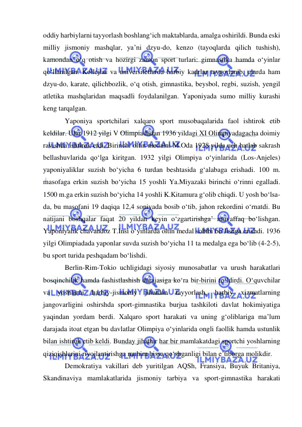  
 
oddiy harbiylarni tayyorlash boshlang‘ich maktablarda, amalga oshirildi. Bunda eski 
milliy jismoniy mashqlar, ya’ni dzyu-do, kenzo (tayoqlarda qilich tushish), 
kamondan o‘q otish va hozirgi zamon sport turlari: gimnastika hamda o‘yinlar 
qo‘llanilgan. Kollejlar va universitetlarda harbiy kadrlar tayyorlanib, ularda ham 
dzyu-do, karate, qilichbozlik, o‘q otish, gimnastika, beysbol, regbi, suzish, yengil 
atletika mashqlaridan maqsadli foydalanilgan. Yaponiyada sumo milliy kurashi 
keng tarqalgan. 
Yaponiya sportchilari xalqaro sport musobaqalarida faol ishtirok etib 
keldilar. Ular 1912 yilgi V Olimpiadadan 1936 yildagi XI Olimpiyadagacha doimiy 
ravishda ishtirok etdi. Birinchi oltin medalni M.Oda 1928 yilda uch hatlab sakrash 
bellashuvlarida qo‘lga kiritgan. 1932 yilgi Olimpiya o‘yinlarida (Los-Anjeles) 
yaponiyaliklar suzish bo‘yicha 6 turdan beshtasida g‘alabaga erishadi. 100 m. 
masofaga erkin suzish bo‘yicha 15 yoshli Ya.Miyazaki birinchi o‘rinni egalladi. 
1500 m.ga erkin suzish bo‘yicha 14 yoshli K.Kitamura g‘olib chiqdi. U yosh bo‘lsa-
da, bu masofani 19 daqiqa 12,4 soniyada bosib o‘tib, jahon rekordini o‘rnatdi. Bu 
natijani boshqalar faqat 20 yildan keyin o‘zgartirishga’ muvaffaq bo‘lishgan. 
Yaponiyalik chavandoz T.Insi o‘yinlarda oltin medal sohibi bo‘lishga erishdi. 1936 
yilgi Olimpiadada yaponlar suvda suzish bo‘yicha 11 ta medalga ega bo‘lib (4-2-5), 
bu sport turida peshqadam bo‘lishdi. 
Berlin-Rim-Tokio uchligidagi siyosiy munosabatlar va urush harakatlari 
bosqinchilik hamda fashistlashish darajasiga ko‘ra bir-birini to‘ldirdi. O‘quvchilar 
va 
yoshlarni 
harbiy-jismoniy 
jihatdan 
tayyorlash, 
harbiy 
xizmatlarning 
jangovarligini oshirshda sport-gimnastika burjua tashkiloti davlat hokimiyatiga 
yaqindan yordam berdi. Xalqaro sport harakati va uning g‘oliblariga ma’lum 
darajada itoat etgan bu davlatlar Olimpiya o‘yinlarida ongli faollik hamda ustunlik 
bilan ishtirok etib keldi. Bunday jihatlar har bir mamlakatdagi sportchi yoshlarning 
qiziqishlarini rivojlantirishga muhim hissa qo‘shganligi bilan e’tiborga molikdir. 
Demokratiya vakillari deb yuritilgan AQSh, Fransiya, Buyuk Britaniya, 
Skandinaviya mamlakatlarida jismoniy tarbiya va sport-gimnastika harakati 
