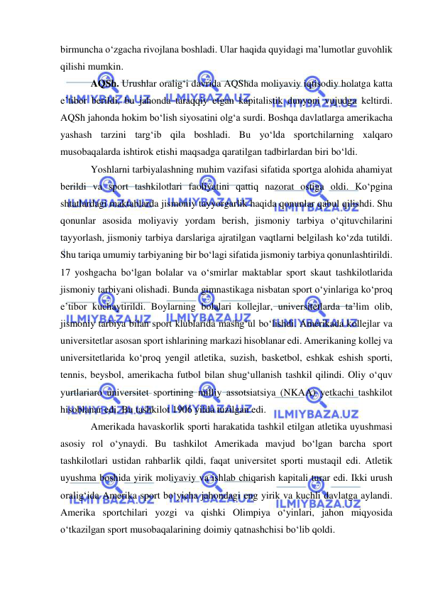  
 
birmuncha o‘zgacha rivojlana boshladi. Ular haqida quyidagi ma’lumotlar guvohlik 
qilishi mumkin. 
AQSh. Urushlar oralig‘i davrida AQShda moliyaviy iqtisodiy holatga katta 
e’tibor berildi, bu jahonda taraqqiy etgan kapitalistik dunyoni vujudga keltirdi. 
AQSh jahonda hokim bo‘lish siyosatini olg‘a surdi. Boshqa davlatlarga amerikacha 
yashash tarzini targ‘ib qila boshladi. Bu yo‘lda sportchilarning xalqaro 
musobaqalarda ishtirok etishi maqsadga qaratilgan tadbirlardan biri bo‘ldi. 
Yoshlarni tarbiyalashning muhim vazifasi sifatida sportga alohida ahamiyat 
berildi va sport tashkilotlari faoliyatini qattiq nazorat ostiga oldi. Ko‘pgina 
shtatlardagi maktablarda jismoniy tayyorgarlik haqida qonunlar qabul qilishdi. Shu 
qonunlar asosida moliyaviy yordam berish, jismoniy tarbiya o‘qituvchilarini 
tayyorlash, jismoniy tarbiya darslariga ajratilgan vaqtlarni belgilash ko‘zda tutildi. 
Shu tariqa umumiy tarbiyaning bir bo‘lagi sifatida jismoniy tarbiya qonunlashtirildi. 
17 yoshgacha bo‘lgan bolalar va o‘smirlar maktablar sport skaut tashkilotlarida 
jismoniy tarbiyani olishadi. Bunda gimnastikaga nisbatan sport o‘yinlariga ko‘proq 
e’tibor kuchaytirildi. Boylarning bolalari kollejlar, universitetlarda ta’lim olib, 
jismoniy tarbiya bilan sport klublarida mashg‘ul bo‘lishdi. Amerikada kollejlar va 
universitetlar asosan sport ishlarining markazi hisoblanar edi. Amerikaning kollej va 
universitetlarida ko‘proq yengil atletika, suzish, basketbol, eshkak eshish sporti, 
tennis, beysbol, amerikacha futbol bilan shug‘ullanish tashkil qilindi. Oliy o‘quv 
yurtlariaro universitet sportining milliy assotsiatsiya (NKAA) yetkachi tashkilot 
hisoblanar edi. Bu tashkilot 1906 yilda tuzilgan edi. 
Amerikada havaskorlik sporti harakatida tashkil etilgan atletika uyushmasi 
asosiy rol o‘ynaydi. Bu tashkilot Amerikada mavjud bo‘lgan barcha sport 
tashkilotlari ustidan rahbarlik qildi, faqat universitet sporti mustaqil edi. Atletik 
uyushma boshida yirik moliyaviy va ishlab chiqarish kapitali turar edi. Ikki urush 
oralig‘ida Amerika sport bo‘yicha jahondagi eng yirik va kuchli davlatga aylandi. 
Amerika sportchilari yozgi va qishki Olimpiya o‘yinlari, jahon miqyosida 
o‘tkazilgan sport musobaqalarining doimiy qatnashchisi bo‘lib qoldi. 
