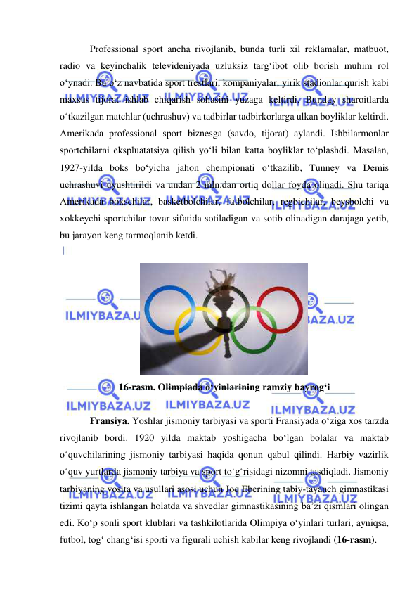  
 
Professional sport ancha rivojlanib, bunda turli xil reklamalar, matbuot, 
radio va keyinchalik televideniyada uzluksiz targ‘ibot olib borish muhim rol 
o‘ynadi. Bu o‘z navbatida sport trestlari, kompaniyalar, yirik stadionlar qurish kabi 
maxsus tijorat ishlab chiqarish sohasini yuzaga keltirdi. Bunday sharoitlarda 
o‘tkazilgan matchlar (uchrashuv) va tadbirlar tadbirkorlarga ulkan boyliklar keltirdi. 
Amerikada professional sport biznesga (savdo, tijorat) aylandi. Ishbilarmonlar 
sportchilarni ekspluatatsiya qilish yo‘li bilan katta boyliklar to‘plashdi. Masalan, 
1927-yilda boks bo‘yicha jahon chempionati o‘tkazilib, Tunney va Demis 
uchrashuvi uyushtirildi va undan 2 mln.dan ortiq dollar foyda olinadi. Shu tariqa 
Amerikada bokschilar, basketbolchilar, futbolchilar, regbichilar, beysbolchi va 
xokkeychi sportchilar tovar sifatida sotiladigan va sotib olinadigan darajaga yetib, 
bu jarayon keng tarmoqlanib ketdi. 
 
 
16-rasm. Olimpiada o‘yinlarining ramziy bayrog‘i 
 
Fransiya. Yoshlar jismoniy tarbiyasi va sporti Fransiyada o‘ziga xos tarzda 
rivojlanib bordi. 1920 yilda maktab yoshigacha bo‘lgan bolalar va maktab 
o‘quvchilarining jismoniy tarbiyasi haqida qonun qabul qilindi. Harbiy vazirlik 
o‘quv yurtlarda jismoniy tarbiya va sport to‘g‘risidagi nizomni tasdiqladi. Jismoniy 
tarbiyaning vosita va usullari asosi uchun Joq Eberining tabiy-tayanch gimnastikasi 
tizimi qayta ishlangan holatda va shvedlar gimnastikasining ba’zi qismlari olingan 
edi. Ko‘p sonli sport klublari va tashkilotlarida Olimpiya o‘yinlari turlari, ayniqsa, 
futbol, tog‘ chang‘isi sporti va figurali uchish kabilar keng rivojlandi (16-rasm). 
