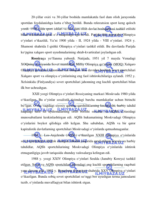  
 
20-yillar oxiri va 30-yillar boshida mamlakatda faol dam olish jarayonida 
sportdan foydalanishga katta e’tibor berildi. Bunda rekreatsion sport keng quloch 
yozdi. 1936 yilda sport ishlari va faol dam olish davlat boshqarmasi tashkil etilishi 
bilan rekreatsion sport o‘z maqomiga ega bo‘ldi. Parijda ikki marotaba Olimpiya 
o‘yinlari o‘tkazildi, Ya’ni 1900 yilda - II, 1924 yilda - VIII o‘yinlari. 1924 y. 
Shamoni shahrida I qishki Olimpiya o‘yinlari tashkil etildi. Bu davrlarda Parijda 
ko‘pgina xalqaro sport uyushmalarining shtab-kvartiralari joylashgan edi. 
Rossiyaga yo‘llanma yubordi. Natijada, 1951 yil 7 mayda Venadagi 
XOQning sessiyasida Sovet mamlakati Milliy Olimpiya qo‘mitasi (MOQ) Xalqaro 
Olimpiya qo‘mitasi tomonidan tan olingan. Shu davrdan boshlab sovet sportchilari 
Xalqaro sport va olimpiya o‘yinlarining eng faol ishtirokchilariga aylandi. 1952 y. 
Xelsinkida (Finlyandiya) sovet sportchilari jahonning eng kuchli sportchilari bilan 
ilk bor uchrashgan. 
 XXII yozgi Olimpiya o‘yinlari Rossiyaning markazi Moskvada 1980-yilda 
o‘tkazilgan. Bu o‘yinlar sosalistik tizimdagi barcha mamlakatlar uchun birinchi 
bo‘lgan. O‘sha vaqtdagi siyosiy qarama-qarshiliklarning kuchayishi, harbiy tahdid 
haqidagi turli xil uydirmalarning ortib borishi sovetlar va AQSh o‘rtasidagi 
munosabatlarni keskinlashtirgan edi. AQSh hukumatining Moskvadagi Olimpiya 
o‘yinlarini boykot qilishiga olib kelgan. Shu sababdan, AQSh va bir qator 
kapitalistik davlatlarning sportchilari Moskvadagi o‘yinlarda qatnashmaganlar. 
1984 y. Los-Anjelesda (AQSh) o‘tkazilgan XXIII Olimpiya o‘yinlarida 
sovet sportchilari ishtirok etmagan, chunki yuqorida qayd etilgan siyosiy va harbiy 
tahdidlar, AQSh sportchilarining Moskvadagi Olimpiya o‘yinlarida ishtirok 
etmaganligiga javob tariqasida shunday xulosalarga kelingan edi.  
1988 y. yozgi XXIV Olimpiya o‘yinlari Seulda (Janubiy Koreya) tashkil 
etilgan. Sovet va AQSh sportchilari jahondagi eng kuchli sportchilarning raqobati 
yana davom etdi. 1992 y. Barselona (Ispaniya) shahrida XXV Olimpiya o‘yinlari 
o‘tkazilgan. Bunda sobiq sovet sportchilari so‘nggi bor uyushgan terma jamoalarni 
tuzib, o‘yinlarda muvaffaqiyat bilan ishtirok etgan. 
