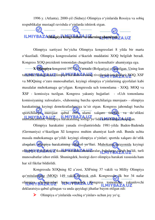  
 
1996 y. (Atlanta), 2000-yil (Sidney) Olimpiya o‘yinlarida Rossiya va sobiq 
respublikalar mustaqil ravishda o‘yinlarda ishtirok etgan. 
 
Olimpiya kongresslari va ularning ahamiyati. 
 
Olimpiya xartiyasi bo‘yicha Olimpiya kongresslari 8 yilda bir marta 
o‘tkaziladi. Olimpiya kongresslarini o‘tkazish muddatini XOQ belgilab beradi. 
Kongress XOQ prezidenti tomonidan chaqiriladi va konsultativ ahamiyatga ega. 
X Olimpiya kongressi 1973 y. Varnada (Bolgariya) o‘tkazilgan. Uning kun 
tartibida: hozirgi davr olimpiya harakati va uning rivojlanish istiqbollari; XOQ, XSF 
va MOQning o‘zaro munosabatlari, keyingi olimpiya o‘yinlarining qiyofalari kabi 
masalalar muhokamaga qo‘yilgan. Kongressda uch tomonlama - XOQ, MOQ va 
XSF - komissiya tuzilgan. Kongress yakuniy hujjatlari  - «Uch tomonlama 
komissiyaning xulosalari», «Jahonning barcha sportchilariga murojaat» - olimpiya 
harakatining keyingi demokratlashuviga ta’sir etgan. Kongress jahondagi barcha 
sportchilarga murojaat qabul etib, ularni xalqaro tinchlik va do‘stlikni 
mustahkamlash, Olimpiya harakatining sofligi yo‘lida kurashishga chaqirgan. 
Olimpiya harakatini yanada rivojlantirishda 1981-yilda Baden-Badenda 
(Germaniya) o‘tkazilgan XI kongress muhim ahamiyat kasb etdi. Bunda uchta 
masala muhokamaga qo‘yildi: keyingi olimpiya o‘yinlari; sportda xalqaro do‘stlik 
aloqalari; olimpiya harakatining istiqbol yo‘llari. Muhokama jarayonida keyingi 
olimpiya o‘yinlarini o‘tkazish masalasi munozaralar, bahslarga sabab bo‘ldi, turli 
munosabatlar izhor etildi. Shuningdek, hozirgi davr olimpiya harakati xususida ham 
har xil fikrlar bildirildi. 
Kongressda XOQning 82 a’zosi, XSFning 37 vakili va Milliy Olimpiya 
qo‘mitalarining (MOQ) 149 vakili ishtirok etdi. Kongressda ilk bor 34 nafar 
olimpiya chempionlari ham qatnashdi. Kongress tomonidan yakunlovchi 
deklaratsiya qabul qilingan va unda quyidagi jihatlar bayon etilgan edi: 
 Olimpiya o‘yinlarida «ochiq o‘yinlar» uchun joy yo‘q;  
