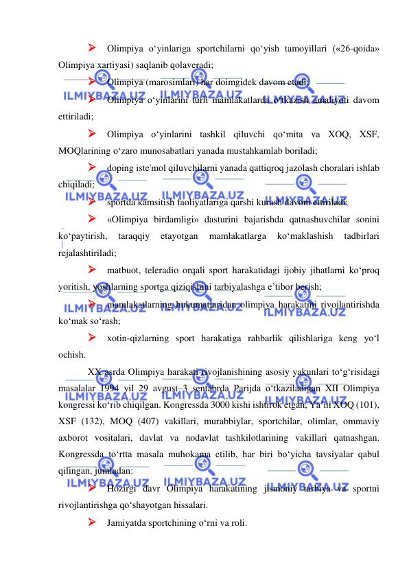  
 
 Olimpiya o‘yinlariga sportchilarni qo‘yish tamoyillari («26-qoida» 
Olimpiya xartiyasi) saqlanib qolaveradi; 
 Olimpiya (marosimlari) har doimgidek davom etadi; 
 Olimpiya o‘yinlarini turli mamlakatlarda o‘tkazish amaliyoti davom 
ettiriladi; 
 Olimpiya o‘yinlarini tashkil qiluvchi qo‘mita va XOQ, XSF, 
MOQlarining o‘zaro munosabatlari yanada mustahkamlab boriladi; 
 doping iste'mol qiluvchilarni yanada qattiqroq jazolash choralari ishlab 
chiqiladi; 
 sportda kamsitish faoliyatlariga qarshi kurash davom ettiriladi; 
 «Olimpiya birdamligi» dasturini bajarishda qatnashuvchilar sonini 
ko‘paytirish, 
taraqqiy 
etayotgan 
mamlakatlarga 
ko‘maklashish 
tadbirlari 
rejalashtiriladi; 
 matbuot, teleradio orqali sport harakatidagi ijobiy jihatlarni ko‘proq 
yoritish, yoshlarning sportga qiziqishini tarbiyalashga e’tibor berish; 
 mamlakatlarning hukumatlaridan olimpiya harakatini rivojlantirishda 
ko‘mak so‘rash; 
 xotin-qizlarning sport harakatiga rahbarlik qilishlariga keng yo‘l 
ochish.   
XX asrda Olimpiya harakati rivojlanishining asosiy yakunlari to‘g‘risidagi 
masalalar 1994 yil 29 avgust–3 sentabrda Parijda o‘tkaziladigan XII Olimpiya 
kongressi ko‘rib chiqilgan. Kongressda 3000 kishi ishtirok etgan, Ya’ni XOQ (101), 
XSF (132), MOQ (407) vakillari, murabbiylar, sportchilar, olimlar, ommaviy 
axborot vositalari, davlat va nodavlat tashkilotlarining vakillari qatnashgan. 
Kongressda to‘rtta masala muhokama etilib, har biri bo‘yicha tavsiyalar qabul 
qilingan, jumladan: 
 Hozirgi davr Olimpiya harakatining jismoniy tarbiya va sportni 
rivojlantirishga qo‘shayotgan hissalari. 
 Jamiyatda sportchining o‘rni va roli. 
